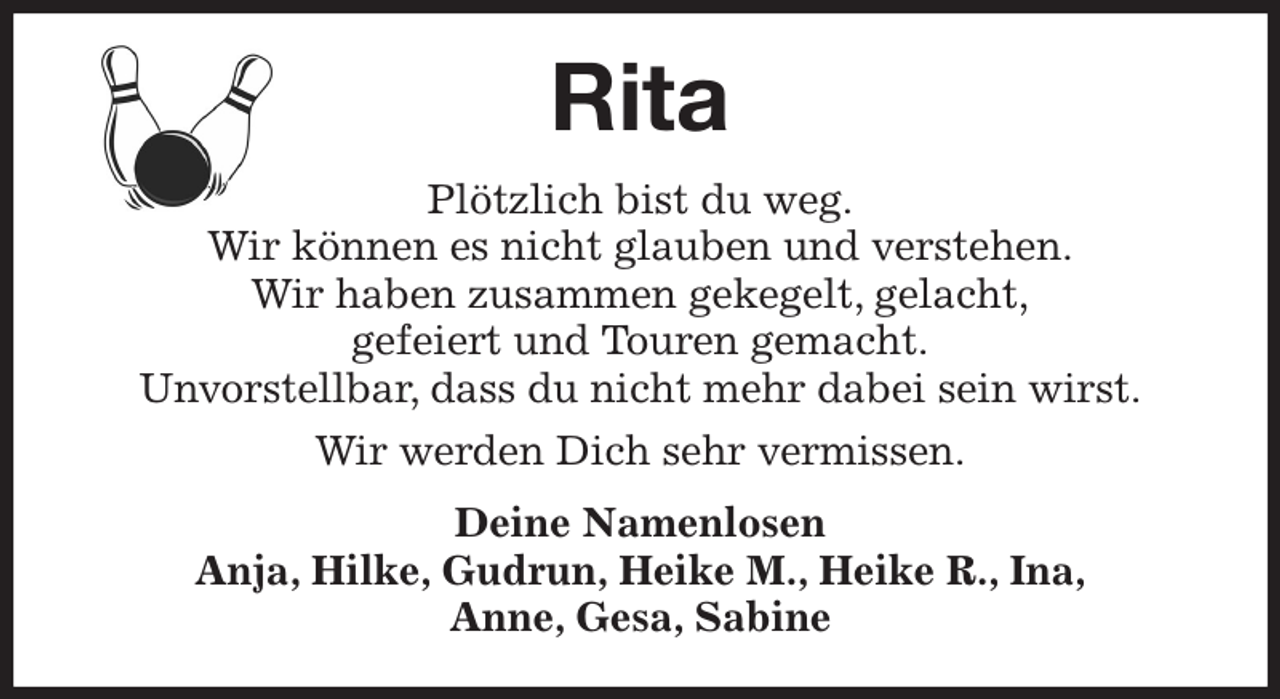 <p>Rita<br />Plötzlich bist du weg.<br />Wir können es nicht glauben und verstehen.<br />Wir haben zusammen gekegelt, gelacht,<br />gefeiert und Touren gemacht.<br />Unvorstellbar, dass du nicht mehr dabei sein wirst.<br />Wir werden Dich sehr vermissen.<br />Deine Namenlosen<br />Anja, Hilke, Gudrun, Heike M., Heike R., Ina,<br />Anne, Gesa, Sabine</p>