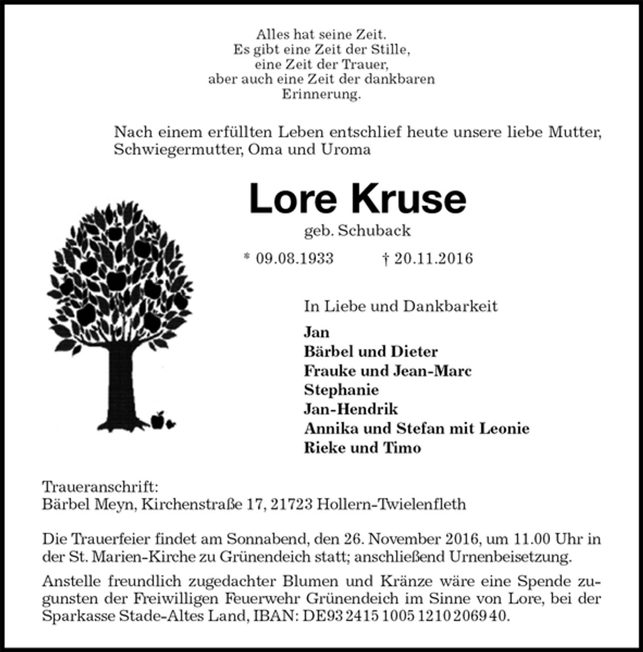 <p>Alles hat seine Zeit.<br />Es gibt eine Zeit der Stille,<br />eine Zeit der Trauer,<br />aber auch eine Zeit der dankbaren<br />Erinnerung.<br />Nach einem erfüllten Leben entschlief heute unsere liebe Mutter, Schwiegermutter, Oma und Uroma<br />Lore Kruse<br />geb. Schuback<br />* 09.08.1933 † 20.11.2016<br />In Liebe und Dankbarkeit<br />Jan<br />Bärbel und Dieter<br />Frauke und Jean-Marc<br />Stephanie<br />Jan-Hendrik<br />Annika und Stefan mit Leonie<br />Rieke und Timo<br />Traueranschrift:<br />Bärbel Meyn, Kirchenstraße 17, 21723 Hollern-Twielenfleth</p><p>Die Trauerfeier findet am Sonnabend, den 26. November 2016, um 11.00 Uhr in der St. Marien-Kirche zu Grünendeich statt; anschließend Urnenbeisetzung.<br />Anstelle freundlich zugedachter Blumen und Kränze wäre eine Spende zugunsten der Freiwilligen Feuerwehr Grünendeich im Sinne von Lore, bei der Sparkasse Stade-Altes Land, IBAN: DE93 2415 1005 1210 2069 40.</p>