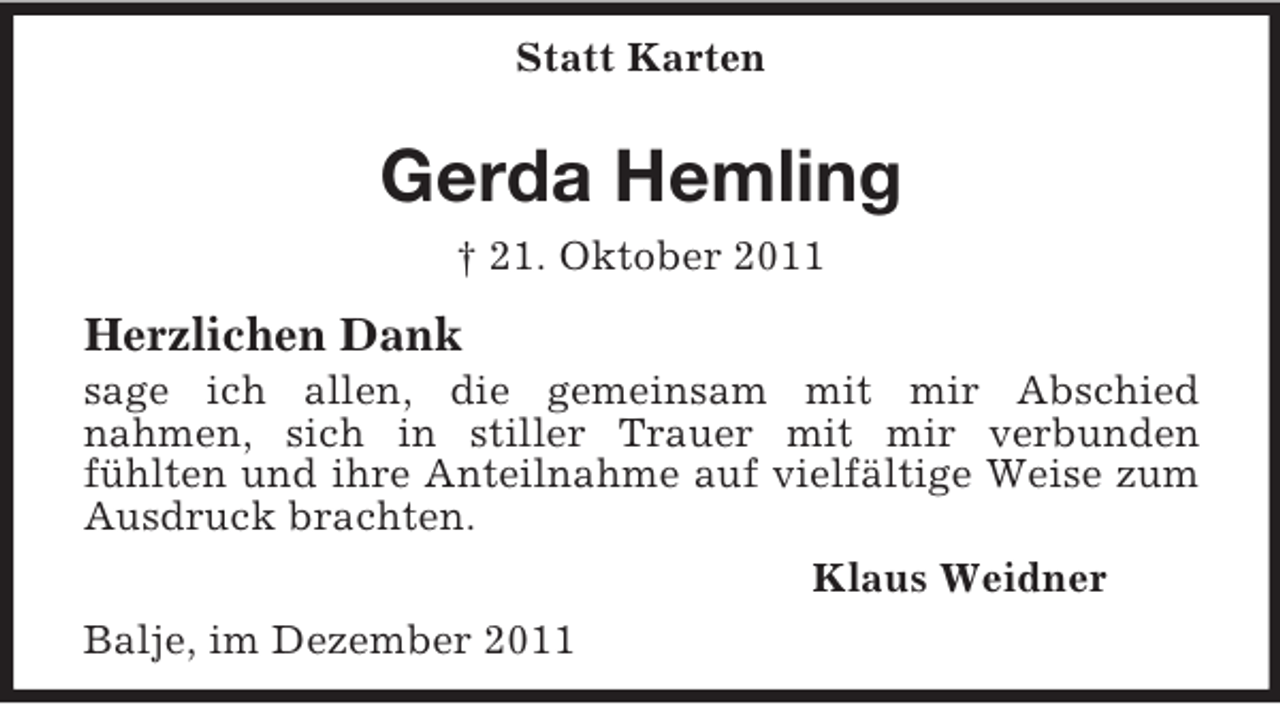 <p>Statt Karten</p><p>Gerda Hemling<br />† 21. Oktober 2011</p><p>Herzlichen Dank<br />sage ich allen, die gemeinsam mit mir Abschied<br />nahmen, sich in stiller Trauer mit mir verbunden<br />fühlten und ihre Anteilnahme auf vielfältige Weise zum<br />Ausdruck brachten.<br />Klaus Weidner<br />Balje, im Dezember 2011</p>