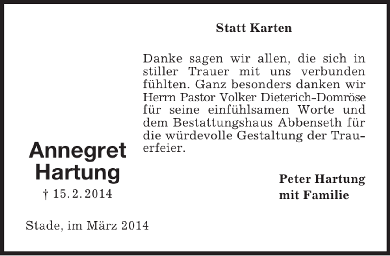 <p>Annegret<br />Hartung<br />† 15. 2. 2014<br />Statt Karten<br />Danke sagen wir allen, die sich in stiller Trauer mit uns verbunden fühlten. Ganz besonders danken wir Herrn Pastor Volker Dieterich-Domröse für seine einfühlsamen Worte und dem Bestattungshaus Abbenseth für die würdevolle Gestaltung der Trauerfeier.<br />Peter Hartung<br />mit Familie<br />Stade, im März 2014</p>