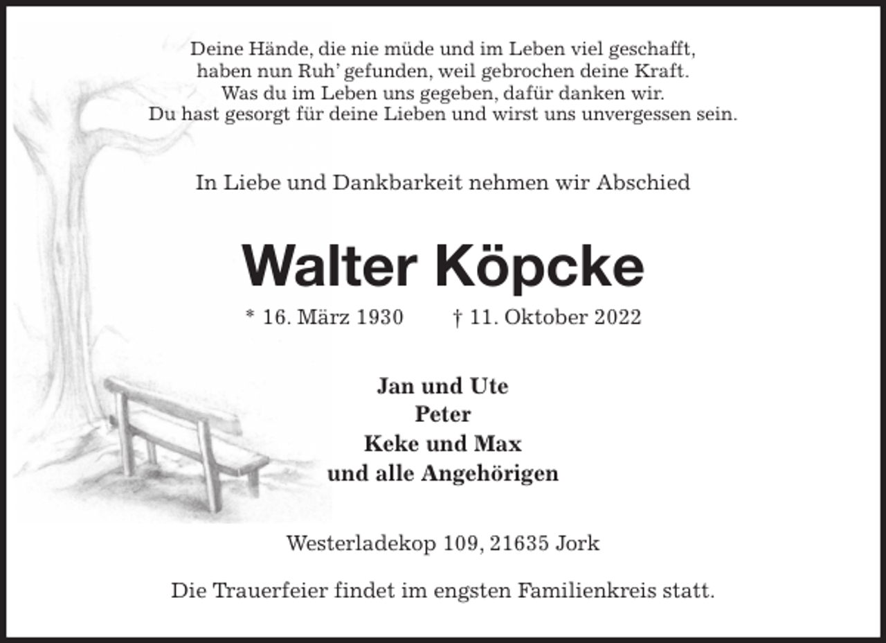 <p>Deine Hände, die nie müde und im Leben viel geschafft,<br />haben nun Ruh' gefunden, weil gebrochen deine Kraft.<br />Was du im Leben uns gegeben, dafür danken wir.<br />Du hast gesorgt für deine Lieben und wirst uns unvergessen sein.<br />In Liebe und Dankbarkeit nehmen wir Abschied<br />Walter Köpcke<br />* 16. März 1930 † 11. Oktober 2022<br />Jan und Ute<br />Peter<br />Keke und Max<br />und alle Angehörigen<br />Westerladekop 109, 21635 Jork</p><p>Die Trauerfeier findet im engsten Familienkreis statt.</p>