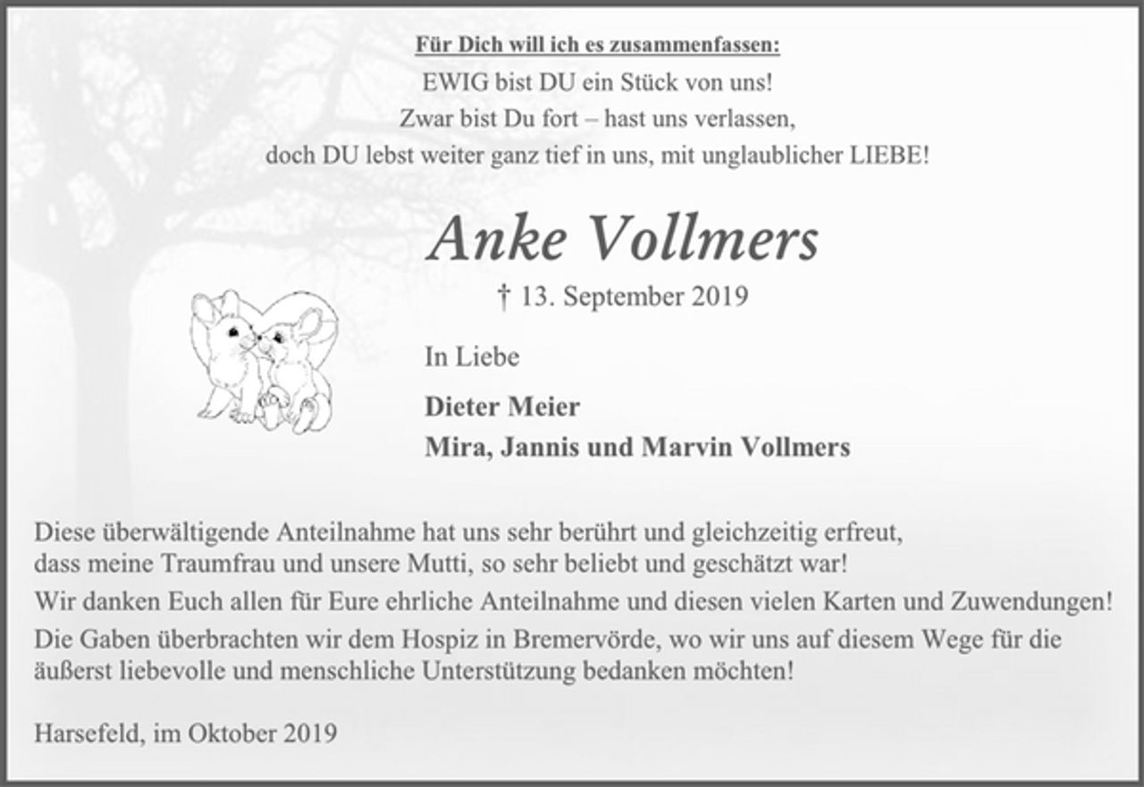 <p>Für Dich will ich es zusammenfassen:<br />EWIG bist DU ein Stück von uns!<br />Zwar bist Du fort – hast uns verlassen,<br />doch DU lebst weiter ganz tief in uns, mit unglaublicher LIEBE!<br />Anke Vollmers<br />† 13. September 2019<br />In Liebe<br />Dieter Meier<br />Mira, Jannis und Marvin Vollmers<br />Diese überwältigende Anteilnahme hat uns sehr berührt und gleichzeitig erfreut,<br />dass meine Traumfrau und unsere Mutti, so sehr beliebt und geschätzt war!<br />Wir danken Euch allen für Eure ehrliche Anteilnahme und diesen vielen Karten und Zuwendungen!<br />Die Gaben überbrachten wir dem Hospiz in Bremervörde, wo wir uns auf diesem Wege für die äußerst liebevolle und menschliche Unterstützung bedanken möchten!<br />Harsefeld, im Oktober 2019</p>