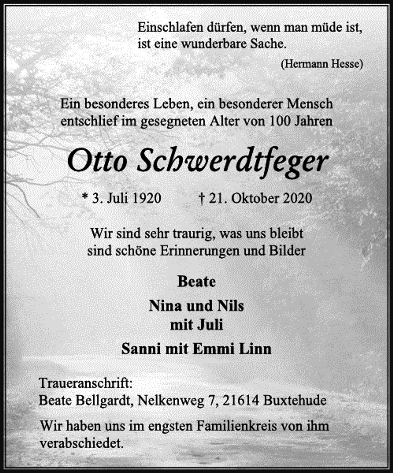 <p>Einschlafen dürfen, wenn man müde ist,<br />ist eine wunderbare Sache.<br />(Hermann Hesse)<br />Ein besonderes Leben, ein besonderer Mensch<br />entschlief im gesegneten Alter von 100 Jahren<br />Otto Schwerdtfeger<br />* 3. Juli 1920 † 21. Oktober 2020<br />Wir sind sehr traurig, was uns bleibt<br />sind schöne Erinnerungen und Bilder<br />Beate<br />Nina und Nils<br />mit Juli<br />Sanni mit Emmi Linn<br />Traueranschrift:<br />Beate Bellgardt, Nelkenweg 7, 21614 Buxtehude<br />Wir haben uns im engsten Familienkreis von ihm<br />verabschiedet.</p>