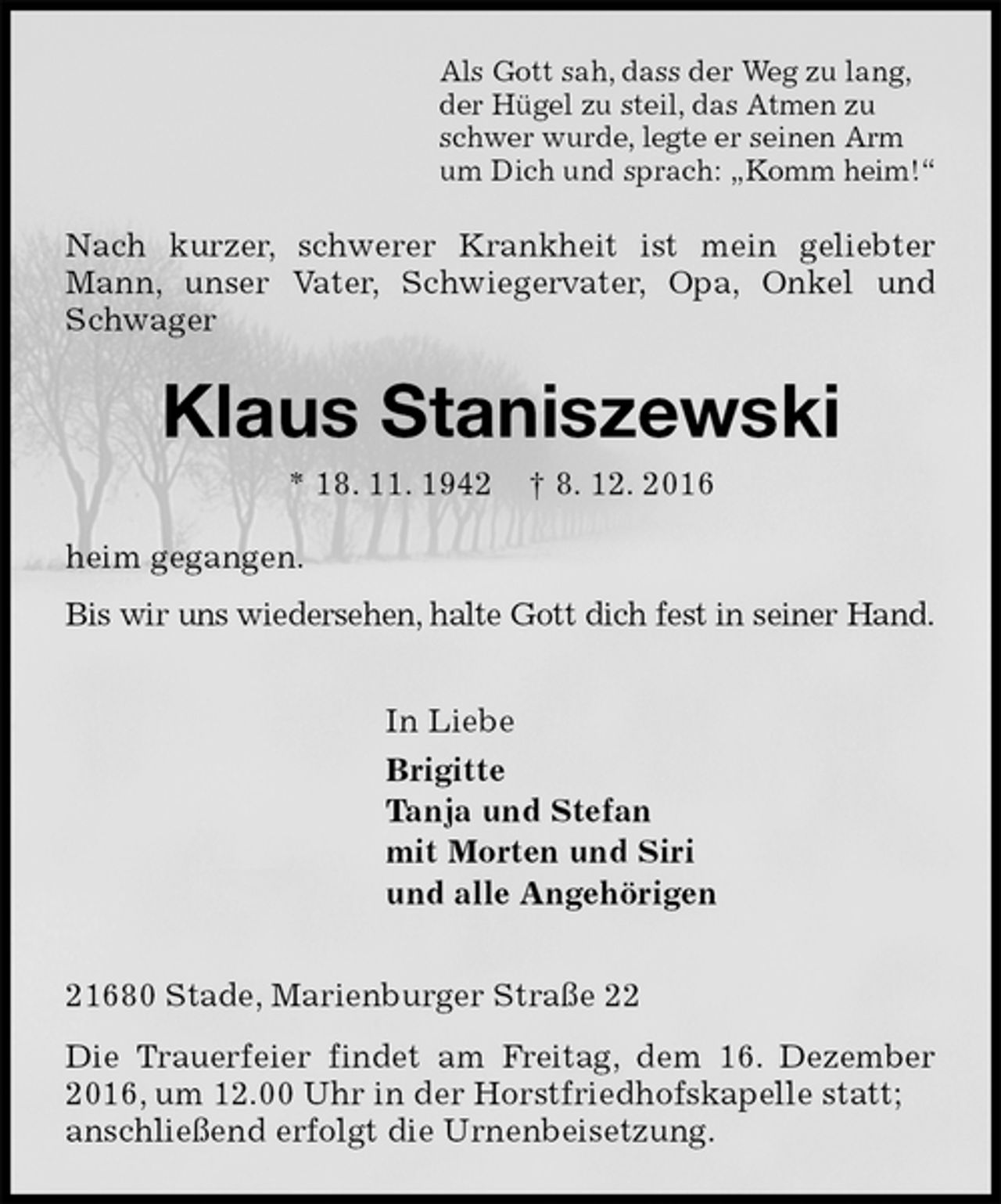 <p>Als Gott sah, dass der Weg zu lang,<br />der Hügel zu steil, das Atmen zu<br />schwer wurde, legte er seinen Arm<br />um Dich und sprach: „Komm heim!“<br />Nach kurzer, schwerer Krankheit ist mein geliebter Mann, unser Vater, Schwiegervater, Opa, Onkel und Schwager<br />Klaus Staniszewski<br />* 18. 11. 1942 † 8. 12. 2016<br />heim gegangen.<br />Bis wir uns wiedersehen, halte Gott dich fest in seiner Hand.<br />In Liebe<br />Brigitte<br />Tanja und Stefan<br />mit Morten und Siri<br />und alle Angehörigen<br />21680 Stade, Marienburger Straße 22<br />Die Trauerfeier findet am Freitag, dem 16. Dezember 2016, um 12.00 Uhr in der Horstfriedhofskapelle statt;<br />anschließend erfolgt die Urnenbeisetzung.</p>