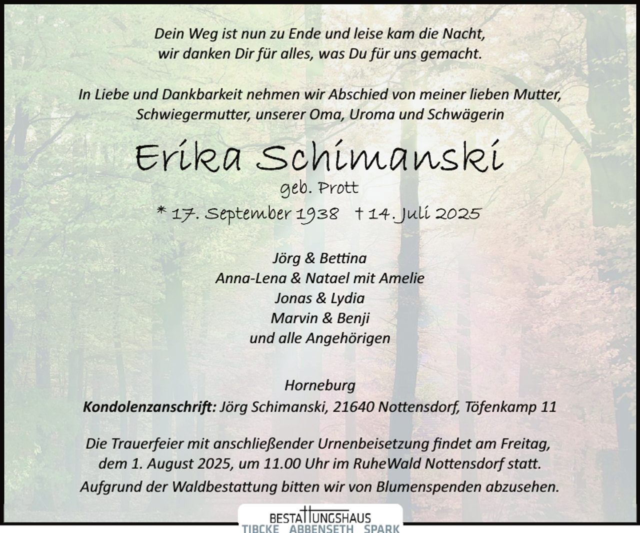 <p>Dein Weg ist nun zu Ende und leise kam die Nacht,<br />wir danken Dir für alles, was Du für uns gemacht.<br />In Liebe und Dankbarkeit nehmen wir Abschied von meiner lieben Mu�er,<br />Schwiegermu�er, unserer Oma, Uroma und Schwägerin</p><p>Jörg &amp; Be na<br />Anna­Lena &amp; Natael mit Amelie<br />Jonas &amp; Lydia<br />Marvin &amp; Benji<br />und alle Angehörigen<br />Horneburg<br />Kondolenzanschri�: Jörg Schimanski, 21640 No�ensdorf, Töfenkamp 11<br />Die Trauerfeier mit anschließender Urnenbeisetzung ﬁndet am Freitag,<br />dem 1. August 2025, um 11.00 Uhr im RuheWald No�ensdorf sta�.<br />Aufgrund der Waldbesta�ung bi�en wir von Blumenspenden abzusehen.</p>