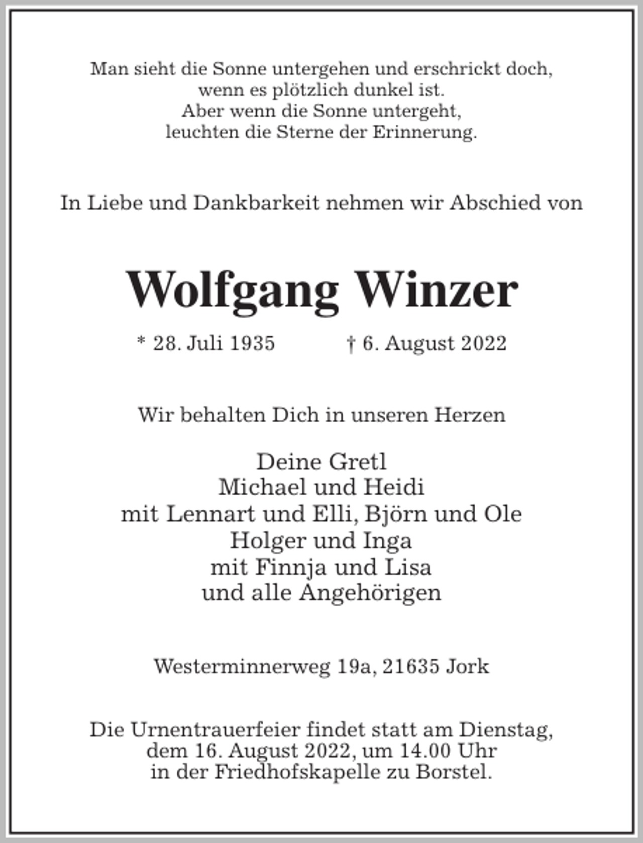 <p>Man sieht die Sonne untergehen und erschrickt doch,<br />wenn es plötzlich dunkel ist.<br />Aber wenn die Sonne untergeht,<br />leuchten die Sterne der Erinnerung.<br />In Liebe und Dankbarkeit nehmen wir Abschied von<br />Wolfgang Winzer<br />* 28. Juli 1935 † 6. August 2022<br />Wir behalten Dich in unseren Herzen</p><p>Deine Gretl<br />Michael und Heidi<br />mit Lennart und Elli, Björn und Ole<br />Holger und Inga<br />mit Finnja und Lisa<br />und alle Angehörigen<br />Westerminnerweg 19a, 21635 Jork</p><p>Die Urnentrauerfeier findet statt am Dienstag,<br />dem 16. August 2022, um 14.00 Uhr<br />in der Friedhofskapelle zu Borstel.</p>