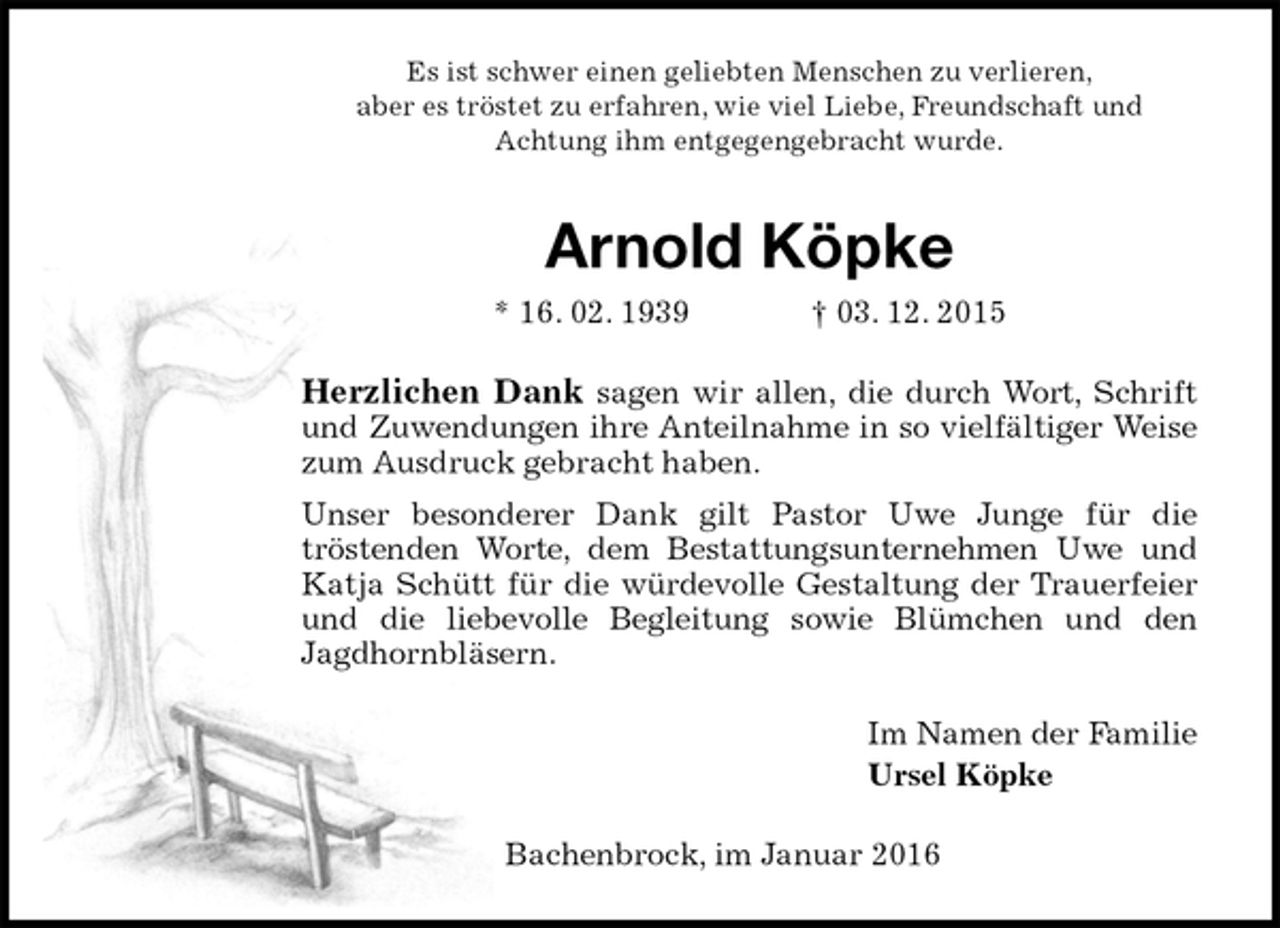 <p>Es ist schwer einen geliebten Menschen zu verlieren,<br />aber es tröstet zu erfahren, wie viel Liebe, Freundschaft und<br />Achtung ihm entgegengebracht wurde.<br />Arnold Köpke<br />* 16. 02. 1939 † 03. 12. 2015<br />Herzlichen Dank sagen wir allen, die durch Wort, Schrift<br />und Zuwendungen ihre Anteilnahme in so vielfältiger Weise<br />zum Ausdruck gebracht haben.<br />Unser besonderer Dank gilt Pastor Uwe Junge für die<br />tröstenden Worte, dem Bestattungsunternehmen Uwe und<br />Katja Schütt für die würdevolle Gestaltung der Trauerfeier<br />und die liebevolle Begleitung sowie Blümchen und den<br />Jagdhornbläsern.<br />Im Namen der Familie<br />Ursel Köpke<br />Bachenbrock, im Januar 2016</p>