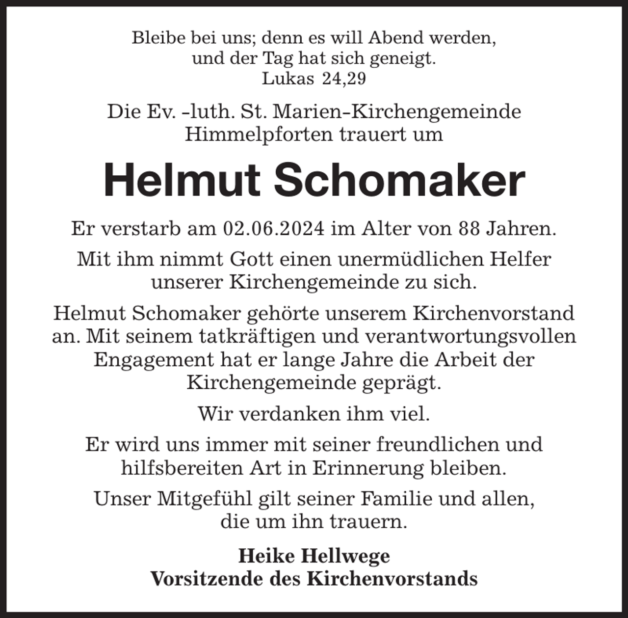<p>Bleibe bei uns; denn es will Abend werden,<br />und der Tag hat sich geneigt.<br />Lukas 24,29<br />Die Ev. -luth. St. Marien-Kirchengemeinde<br />Himmelpforten trauert um<br />Helmut Schomaker<br />Er verstarb am 02.06.2024 im Alter von 88 Jahren.<br />Mit ihm nimmt Gott einen unermüdlichen Helfer<br />unserer Kirchengemeinde zu sich.<br />Helmut Schomaker gehörte unserem Kirchenvorstand an. Mit seinem tatkräftigen und verantwortungsvollen Engagement hat er lange Jahre die Arbeit der<br />Kirchengemeinde geprägt.<br />Wir verdanken ihm viel.<br />Er wird uns immer mit seiner freundlichen und<br />hilfsbereiten Art in Erinnerung bleiben.<br />Unser Mitgefühl gilt seiner Familie und allen,<br />die um ihn trauern.<br />Heike Hellwege<br />Vorsitzende des Kirchenvorstands</p>