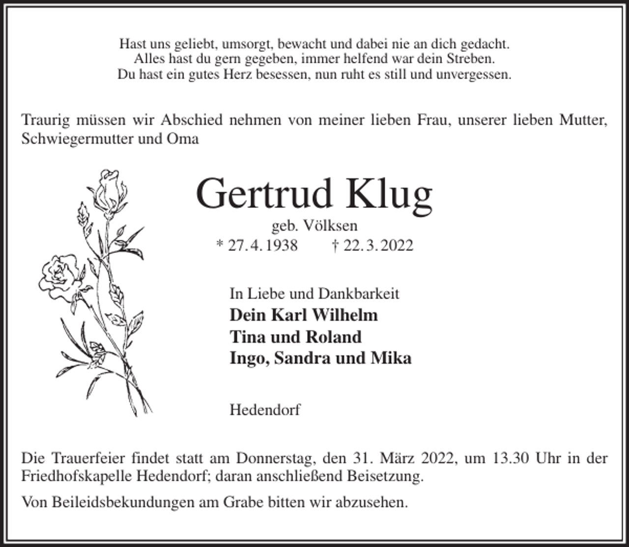 <p>Hast uns geliebt, umsorgt, bewacht und dabei nie an dich gedacht.<br />Alles hast du gern gegeben, immer helfend war dein Streben.<br />Du hast ein gutes Herz besessen, nun ruht es still und unvergessen.<br />Traurig müssen wir Abschied nehmen von meiner lieben Frau, unserer lieben Mutter, Schwiegermutter und Oma<br />Gertrud Klug<br />geb. Völksen<br />* 27. 4. 1938 † 22. 3. 2022<br />In Liebe und Dankbarkeit<br />Dein Karl Wilhelm<br />Tina und Roland<br />Ingo, Sandra und Mika</p>
<p>Hedendorf<br />Die Trauerfeier findet statt am Donnerstag, den 31. März 2022, um 13.30 Uhr in der Friedhofskapelle Hedendorf; daran anschließend Beisetzung.<br />Von Beileidsbekundungen am Grabe bitten wir abzusehen.</p>