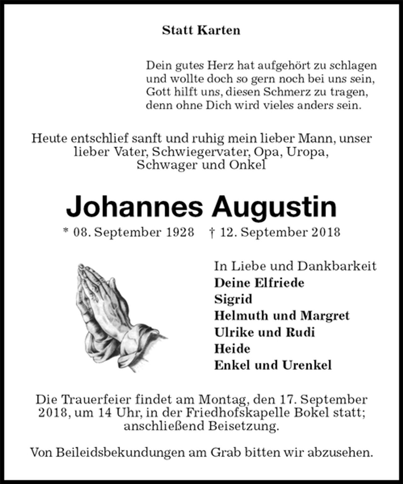 <p>Statt Karten<br />Dein gutes Herz hat aufgehört zu schlagen<br />und wollte doch so gern noch bei uns sein,<br />Gott hilft uns, diesen Schmerz zu tragen,<br />denn ohne Dich wird vieles anders sein.<br />Heute entschlief sanft und ruhig mein lieber Mann, unser lieber Vater, Schwiegervater, Opa, Uropa,<br />Schwager und Onkel<br />Johannes Augustin<br />* 08. September 1928 † 12. September 2018<br />In Liebe und Dankbarkeit<br />Deine Elfriede<br />Sigrid<br />Helmuth und Margret<br />Ulrike und Rudi<br />Heide<br />Enkel und Urenkel<br />Die Trauerfeier findet am Montag, den 17. September 2018, um 14 Uhr, in der Friedhofskapelle Bokel statt; anschließend Beisetzung.</p><p>Von Beileidsbekundungen am Grab bitten wir abzusehen.</p>
