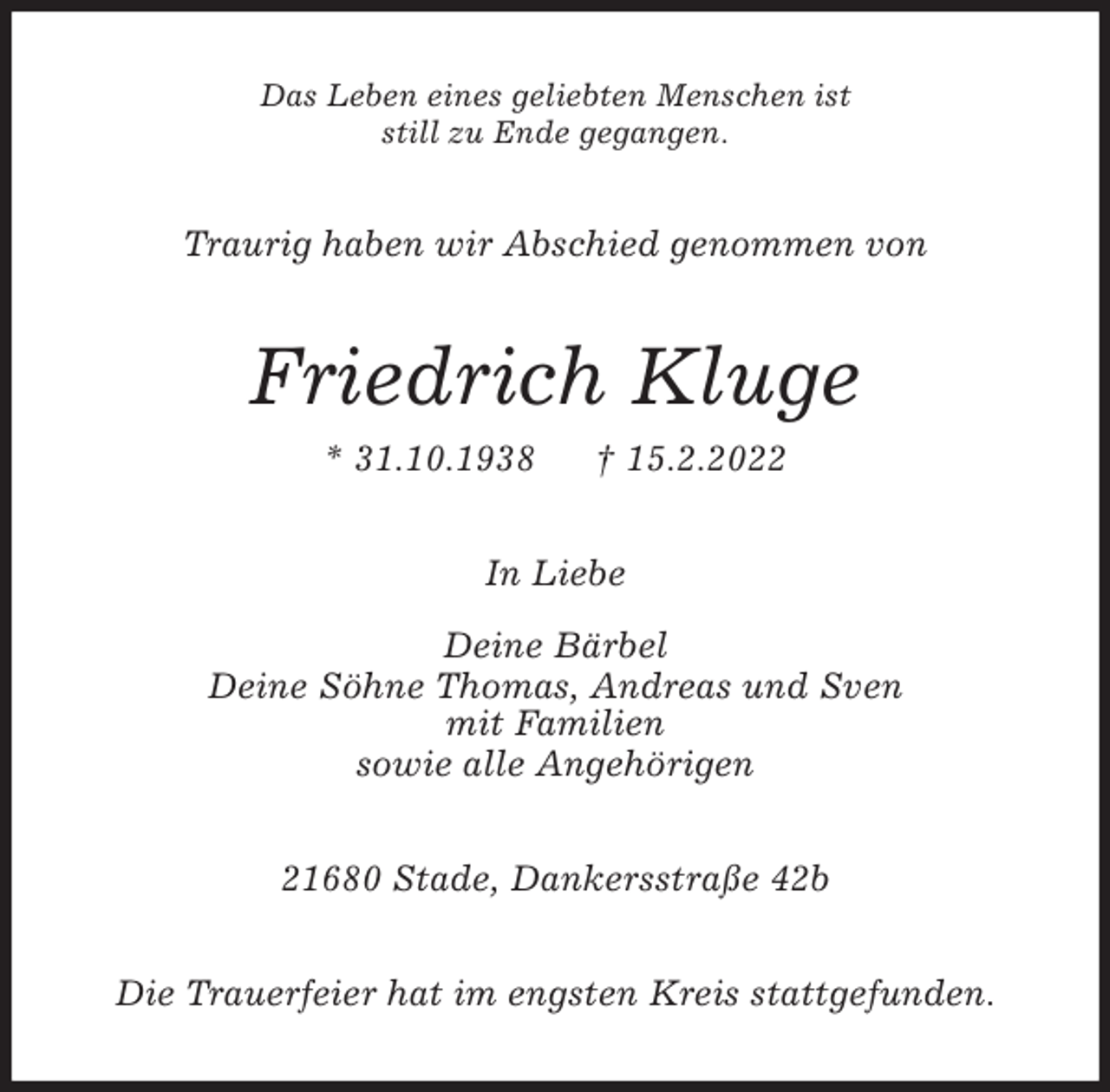 <p>Das Leben eines geliebten Menschen ist<br />still zu Ende gegangen.<br />Traurig haben wir Abschied genommen von<br />Friedrich Kluge<br />* 31.10.1938 † 15.2.2022<br />In Liebe</p>
<p>Deine Bärbel<br />Deine Söhne Thomas, Andreas und Sven<br />mit Familien<br />sowie alle Angehörigen<br />21680 Stade, Dankersstraße 42b<br />Die Trauerfeier hat im engsten Kreis stattgefunden.</p>
