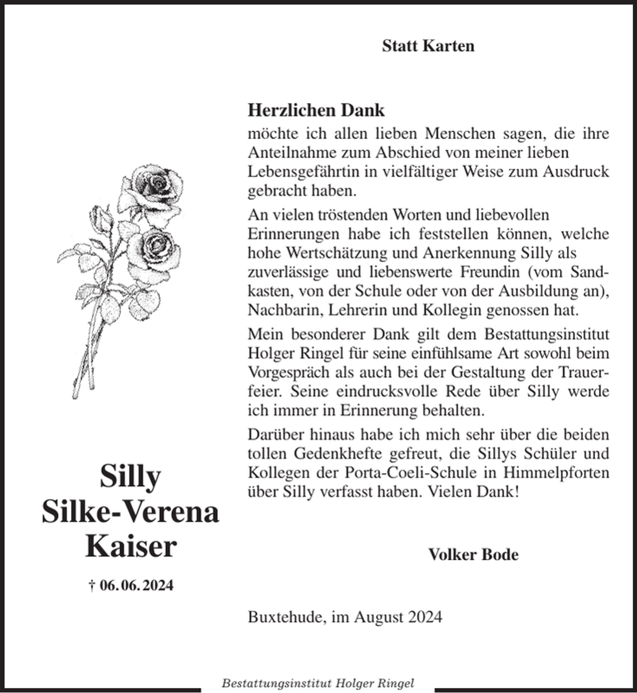 <p>Statt Karten<br />Herzlichen Dank<br />möchte ich allen lieben Menschen sagen, die ihre Anteilnahme zum Abschied von meiner lieben<br />Lebensgefährtin in vielfältiger Weise zum Ausdruck gebracht haben.<br />An vielen tröstenden Worten und liebevollen<br />Erinnerungen habe ich feststellen können, welche hohe Wertschätzung und Anerkennung Silly als<br />zuverlässige und liebenswerte Freundin (vom Sandkasten, von der Schule oder von der Ausbildung an), Nachbarin, Lehrerin und Kollegin genossen hat.<br />Mein besonderer Dank gilt dem Bestattungsinstitut Holger Ringel für seine einfühlsame Art sowohl beim Vorgespräch als auch bei der Gestaltung der Trauerfeier. Seine eindrucksvolle Rede über Silly werde ich immer in Erinnerung behalten.<br />Darüber hinaus habe ich mich sehr über die beiden tollen Gedenkhefte gefreut, die Sillys Schüler und Kollegen der Porta-Coeli-Schule in Himmelpforten über Silly verfasst haben. Vielen Dank!<br />Volker Bode<br />Buxtehude, im August 2024<br />Bestattungsinstitut Holger Ringel<br />Silly<br />Silke-Verena Kaiser<br />† 06. 06. 2024</p>
