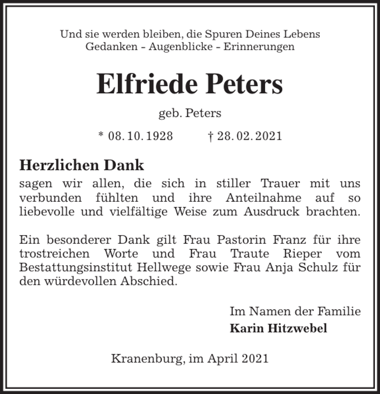 <p>Und sie werden bleiben, die Spuren Deines Lebens<br />Gedanken - Augenblicke - Erinnerungen<br />Elfriede Peters<br />geb. Peters<br />* 08. 10. 1928 † 28. 02. 2021<br />Herzlichen Dank<br />sagen wir allen, die sich in stiller Trauer mit uns<br />verbunden fühlten und ihre Anteilnahme auf so<br />liebevolle und vielfältige Weise zum Ausdruck brachten.</p>
<p>Ein besonderer Dank gilt Frau Pastorin Franz für ihre trostreichen Worte und Frau Traute Rieper vom<br />Bestattungsinstitut Hellwege sowie Frau Anja Schulz für den würdevollen Abschied.<br />Im Namen der Familie<br />Karin Hitzwebel<br />Kranenburg, im April 2021</p>