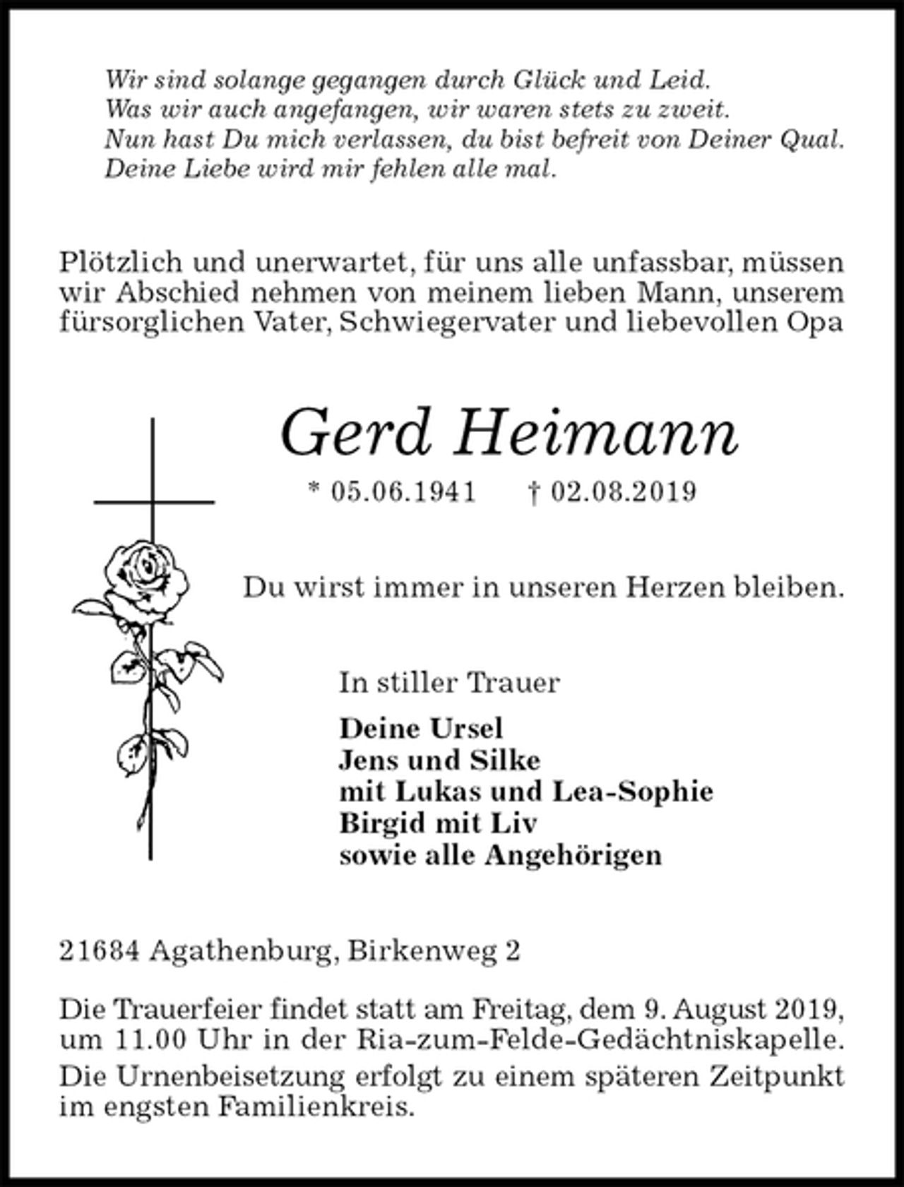 <p>Wir sind solange gegangen durch Glück und Leid.<br />Was wir auch angefangen, wir waren stets zu zweit.<br />Nun hast Du mich verlassen, du bist befreit von Deiner Qual.<br />Deine Liebe wird mir fehlen alle mal.<br />Plötzlich und unerwartet, für uns alle unfassbar, müssen wir Abschied nehmen von meinem lieben Mann, unserem<br />fürsorglichen Vater, Schwiegervater und liebevollen Opa<br />Gerd Heimann<br />* 05.06.1941 † 02.08.2019<br />Du wirst immer in unseren Herzen bleiben.<br />In stiller Trauer<br />Deine Ursel<br />Jens und Silke<br />mit Lukas und Lea-Sophie<br />Birgid mit Liv<br />sowie alle Angehörigen<br />21684 Agathenburg, Birkenweg 2</p><p>Die Trauerfeier findet statt am Freitag, dem 9. August 2019,<br />um 11.00 Uhr in der Ria-zum-Felde-Gedächtniskapelle.<br />Die Urnenbeisetzung erfolgt zu einem späteren Zeitpunkt<br />im engsten Familienkreis.</p>