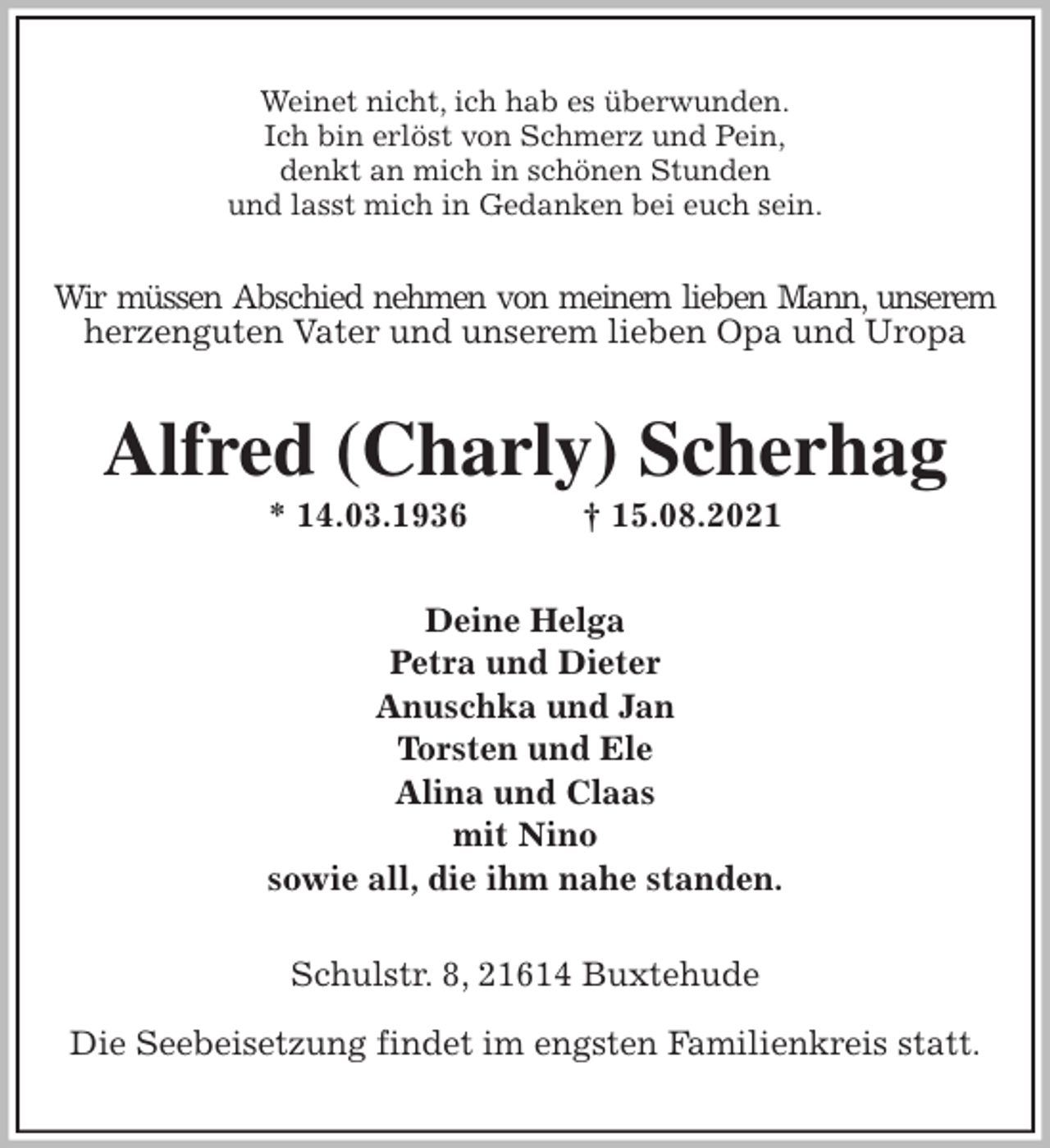 <p>Weinet nicht, ich hab es überwunden.<br />Ich bin erlöst von Schmerz und Pein,<br />denkt an mich in schönen Stunden<br />und lasst mich in Gedanken bei euch sein.<br />Wir müssen Abschied nehmen von meinem lieben Mann, unserem<br />herzenguten Vater und unserem lieben Opa und Uropa<br />Alfred (Charly) Scherhag<br />* 14.03.1936 † 15.08.2021<br />Deine Helga<br />Petra und Dieter<br />Anuschka und Jan<br />Torsten und Ele<br />Alina und Claas<br />mit Nino<br />sowie all, die ihm nahe standen.<br />Schulstr. 8, 21614 Buxtehude</p>
<p>Die Seebeisetzung findet im engsten Familienkreis statt.</p>