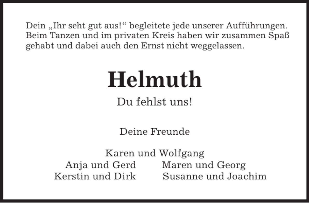 <p>Dein „Ihr seht gut aus!“ begleitete jede unserer Aufführungen.<br />Beim Tanzen und im privaten Kreis haben wir zusammen Spaß<br />gehabt und dabei auch den Ernst nicht weggelassen.<br />Helmuth<br />Du fehlst uns!<br />Deine Freunde</p><p>Karen und Wolfgang<br />Anja und Gerd Maren und Georg<br />Kerstin und Dirk Susanne und Joachim</p>
