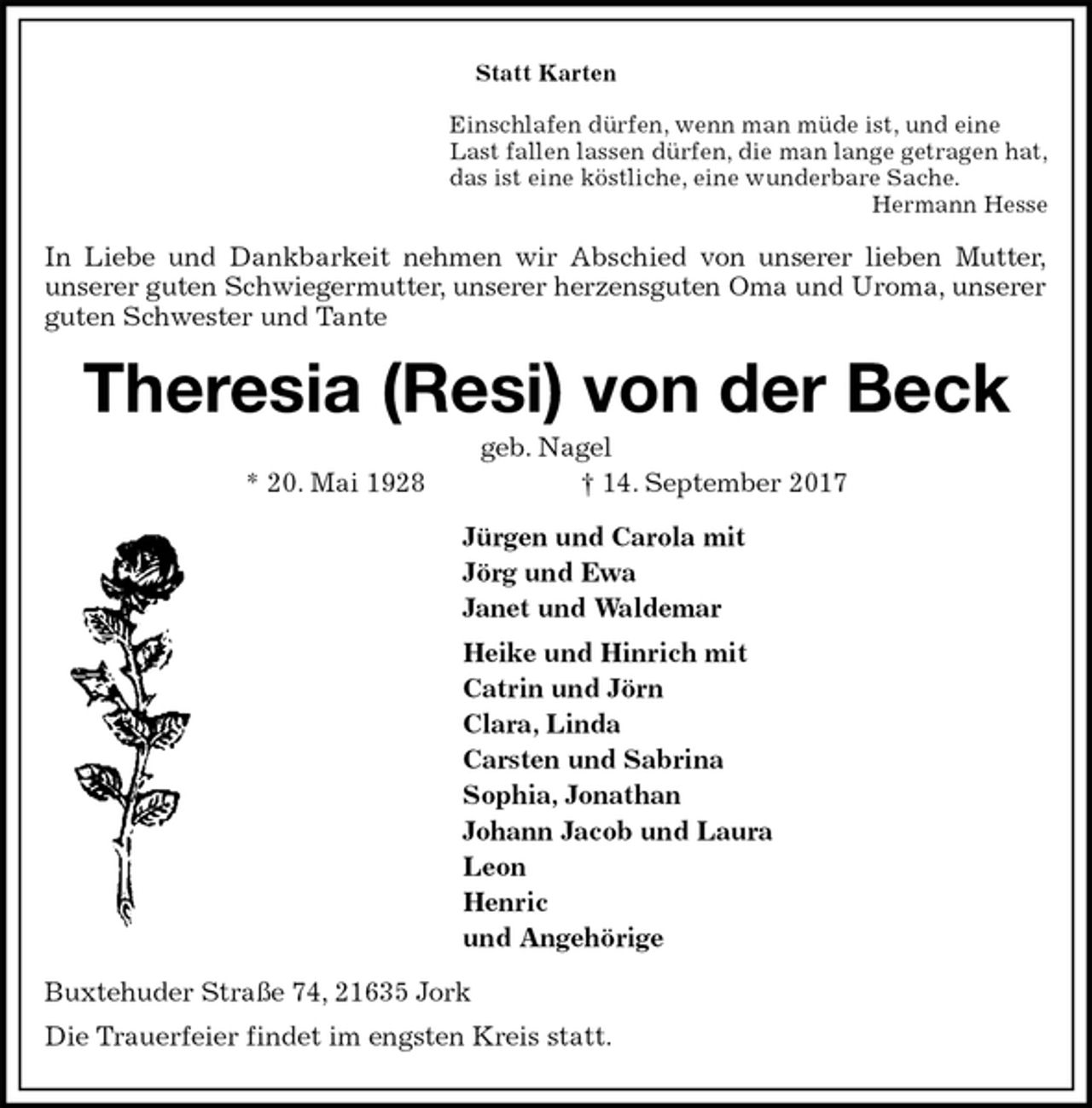 <p>Statt Karten<br />Einschlafen dürfen, wenn man müde ist, und eine<br />Last fallen lassen dürfen, die man lange getragen hat,<br />das ist eine köstliche, eine wunderbare Sache.<br />Hermann Hesse<br />In Liebe und Dankbarkeit nehmen wir Abschied von unserer lieben Mutter,<br />unserer guten Schwiegermutter, unserer herzensguten Oma und Uroma, unserer guten Schwester und Tante<br />Theresia (Resi) von der Beck<br />geb. Nagel<br />* 20. Mai 1928 † 14. September 2017<br />Jürgen und Carola mit<br />Jörg und Ewa<br />Janet und Waldemar<br />Heike und Hinrich mit<br />Catrin und Jörn<br />Clara, Linda<br />Carsten und Sabrina<br />Sophia, Jonathan<br />Johann Jacob und Laura<br />Leon<br />Henric<br />und Angehörige<br />Buxtehuder Straße 74, 21635 Jork<br />Die Trauerfeier findet im engsten Kreis statt.</p>