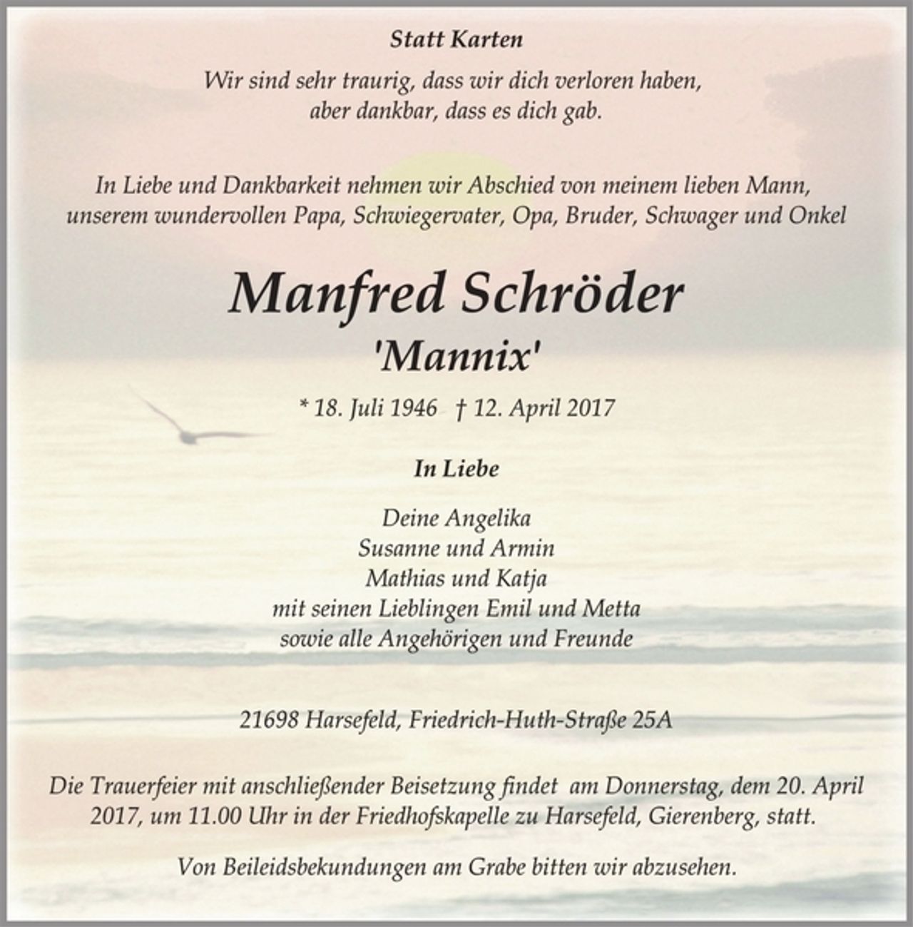 <p>Statt Karten<br />Wir sind sehr traurig, dass wir dich verloren haben,<br />aber dankbar, dass es dich gab.<br />In Liebe und Dankbarkeit nehmen wir Abschied von meinem lieben Mann,<br />unserem wundervollen Papa, Schwiegervater, Opa, Bruder, Schwager und Onkel<br />Manfred Schröder<br />'Mannix'<br />* 18. Juli 1946 † 12. April 2017<br />In Liebe<br />Deine Angelika<br />Susanne und Armin<br />Mathias und Katja<br />mit seinen Lieblingen Emil und Metta<br />sowie alle Angehörigen und Freunde<br />21698 Harsefeld, Friedrich-Huth-Straße 25A<br />Die Trauerfeier mit anschließender Beisetzung findet am Donnerstag, dem 20. April<br />2017, um 11.00 Uhr in der Friedhofskapelle zu Harsefeld, Gierenberg, statt.<br />Von Beileidsbekundungen am Grabe bitten wir abzusehen.</p>