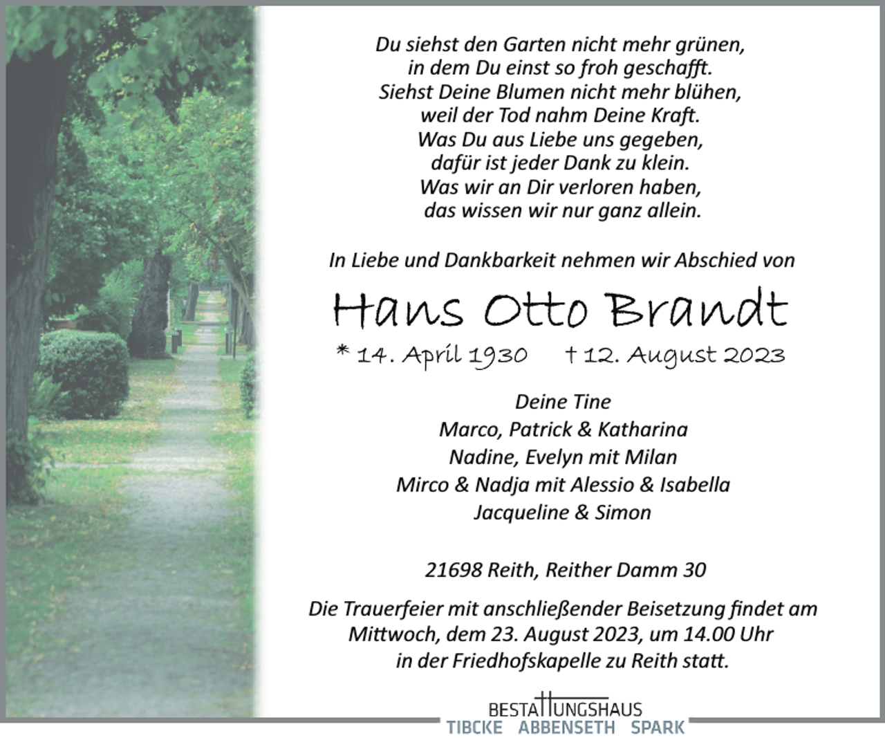 <p>Du siehst den Garten nicht mehr grünen,</p><p>in dem Du einst so froh geschafft.<br />Siehst Deine Blumen nicht mehr blühen,</p><p>weil der Tod nahm Deine Kraft.</p><p>Was Du aus Liebe uns gegeben,<br />dafür ist jeder Dank zu klein.<br />Was wir an Dir verloren haben,</p><p>das wissen wir nur ganz allein.<br />In Liebe und Dankbarkeit nehmen wir Abschied von<br />Hans Otto Brandt<br />* 14. April 1930 + 12. August 2023<br />Deine Tine</p><p>Marco, Patrick &amp; Katharina<br />Nadine, Evelyn mit Milan<br />Mirco &amp; Nadja mit Alessio &amp; Isabella</p><p>Jacqueline &amp; Simon<br />21698 Reith, Reither Damm 30<br />Die Trauerfeier mit anschließender Beisetzung findet am<br />Mittwoch, dem 23. August 2023, um 14.00 Uhr<br />in der Friedhofskapelle zu Reith statt.</p>