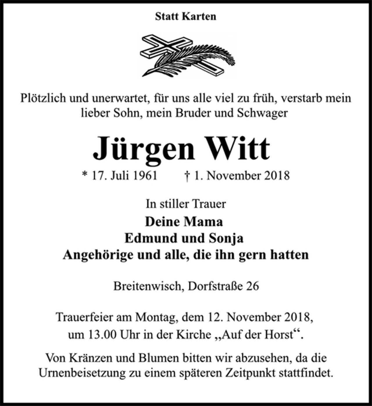 <p>Statt Karten<br />Plötzlich und unerwartet, für uns alle viel zu früh, verstarb mein<br />lieber Sohn, mein Bruder und Schwager<br />Jürgen Witt<br />* 17. Juli 1961 † 1. November 2018<br />In stiller Trauer<br />Deine Mama<br />Edmund und Sonja<br />Angehörige und alle, die ihn gern hatten<br />Breitenwisch, Dorfstraße 26<br />Trauerfeier am Montag, dem 12. November 2018,<br />um 13.00 Uhr in der Kirche „Auf der Horst“.<br />Von Kränzen und Blumen bitten wir abzusehen, da die<br />Urnenbeisetzung zu einem späteren Zeitpunkt stattfindet.</p>