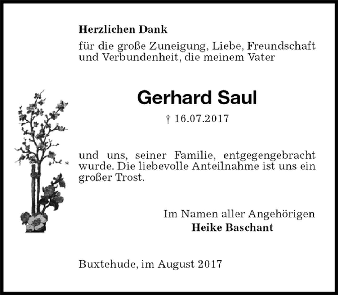 <p>Herzlichen Dank<br />für die große Zuneigung, Liebe, Freundschaft und Verbundenheit, die meinem Vater<br />Gerhard Saul<br />† 16.07.2017<br />und uns, seiner Familie, entgegengebracht wurde. Die liebevolle Anteilnahme ist uns ein großer Trost.<br />Im Namen aller Angehörigen<br />Heike Baschant<br />Buxtehude, im August 2017</p>