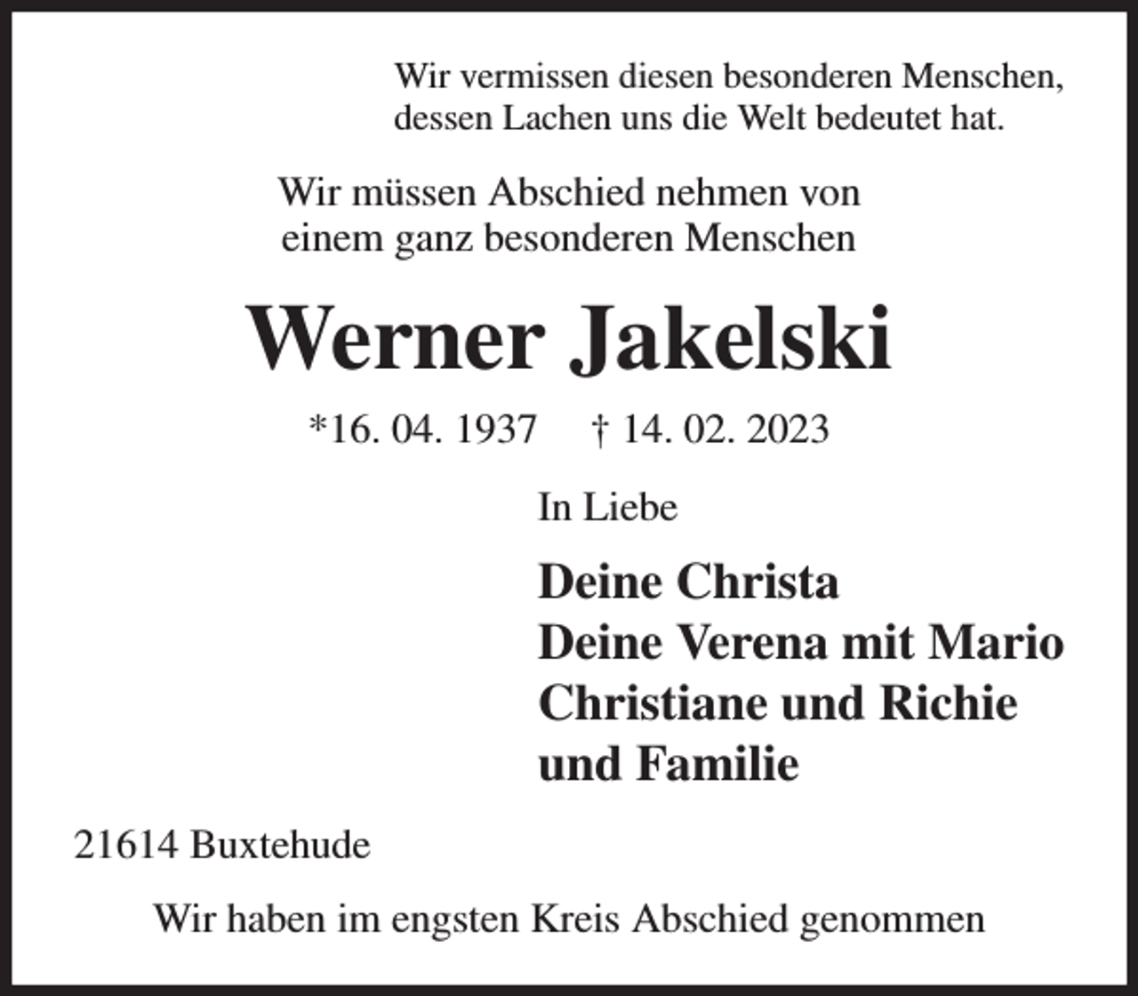 <p>Wir vermissen diesen besonderen Menschen,<br />dessen Lachen uns die Welt bedeutet hat.<br />Wir müssen Abschied nehmen von<br />einem ganz besonderen Menschen<br />Werner Jakelski<br />*16. 04. 1937 † 14. 02. 2023<br />In Liebe<br />Deine Christa<br />Deine Verena mit Mario<br />Christiane und Richie<br />und Familie<br />21614 Buxtehude<br />Wir haben im engsten Kreis Abschied genommen</p>