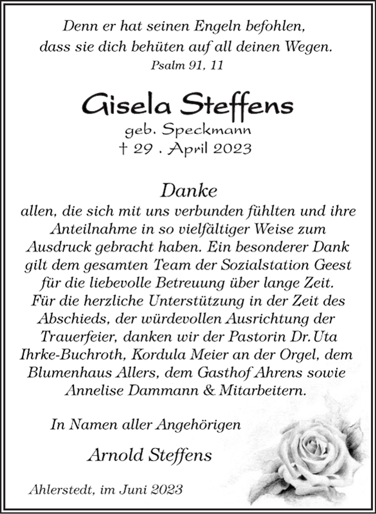 <p>Denn er hat seinen Engeln befohlen,<br />dass sie dich behüten auf all deinen Wegen.<br />Psalm 91, 11<br />Gisela Steffens<br />geb. Speckmann<br />† 29 . April 2023<br />Danke<br />allen, die sich mit uns verbunden fühlten und ihre<br />Anteilnahme in so vielfältiger Weise zum<br />Ausdruck gebracht haben. Ein besonderer Dank<br />gilt dem gesamten Team der Sozialstation Geest<br />für die liebevolle Betreuung über lange Zeit.<br />Für die herzliche Unterstützung in der Zeit des<br />Abschieds, der würdevollen Ausrichtung der<br />Trauerfeier, danken wir der Pastorin Dr.Uta<br />Ihrke-Buchroth, Kordula Meier an der Orgel, dem<br />Blumenhaus Allers, dem Gasthof Ahrens sowie<br />Annelise Dammann &amp; Mitarbeitern.<br />In Namen aller Angehörigen<br />Arnold Steffens<br />Ahlerstedt, im Juni 2023</p>