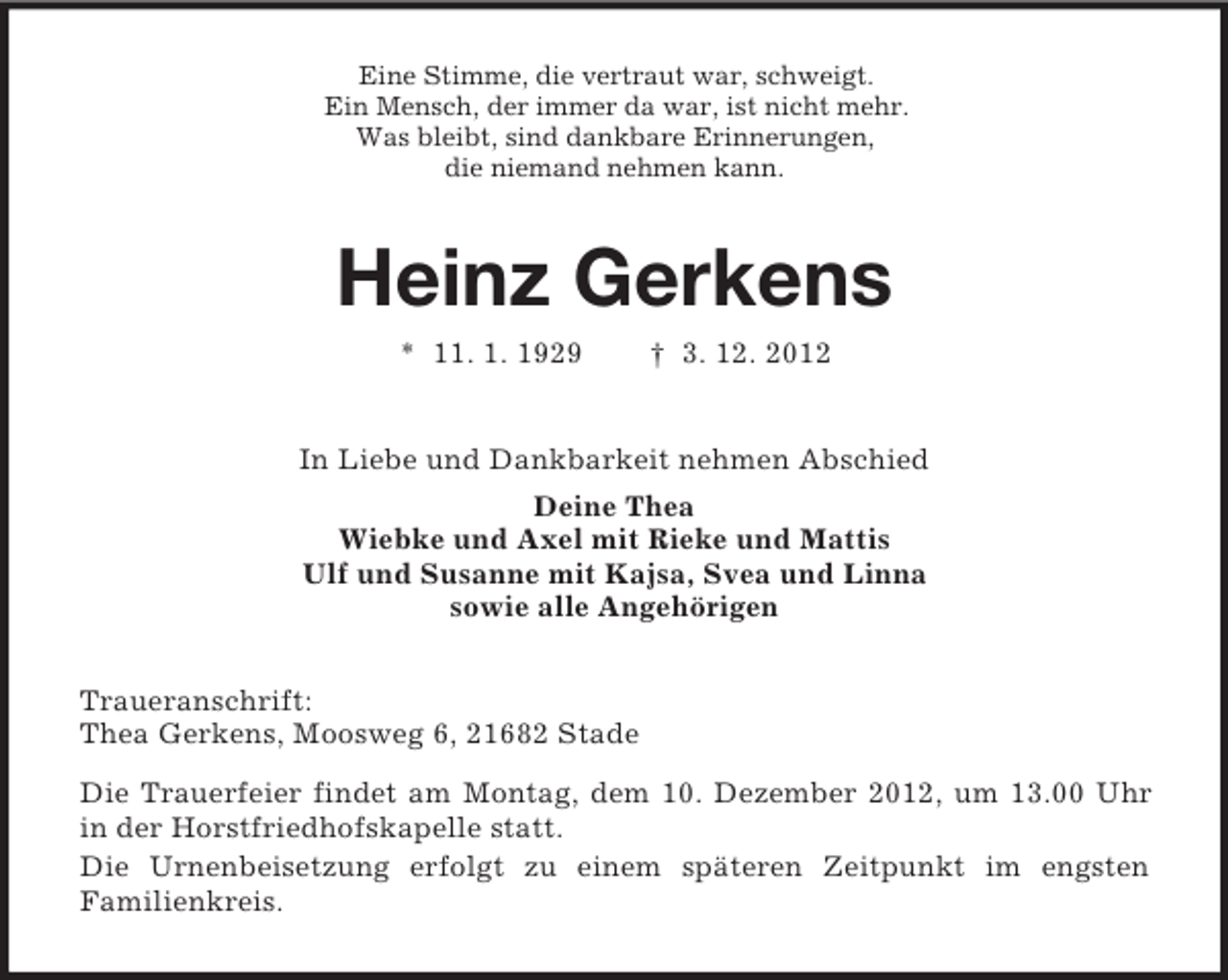 <p>Eine Stimme, die vertraut war, schweigt.<br />Ein Mensch, der immer da war, ist nicht mehr.<br />Was bleibt, sind dankbare Erinnerungen,<br />die niemand nehmen kann.</p><p>Heinz Gerkens<br />* 11. 1. 1929</p><p>† 3. 12. 2012</p><p>In Liebe und Dankbarkeit nehmen Abschied<br />Deine Thea<br />Wiebke und Axel mit Rieke und Mattis<br />Ulf und Susanne mit Kajsa, Svea und Linna<br />sowie alle Angehörigen<br />Traueranschrift:<br />Thea Gerkens, Moosweg 6, 21682 Stade<br />Die Trauerfeier findet am Montag, dem 10. Dezember 2012, um 13.00 Uhr<br />in der Horstfriedhofskapelle statt.<br />Die Urnenbeisetzung erfolgt zu einem späteren Zeitpunkt im engsten<br />Familienkreis.</p>