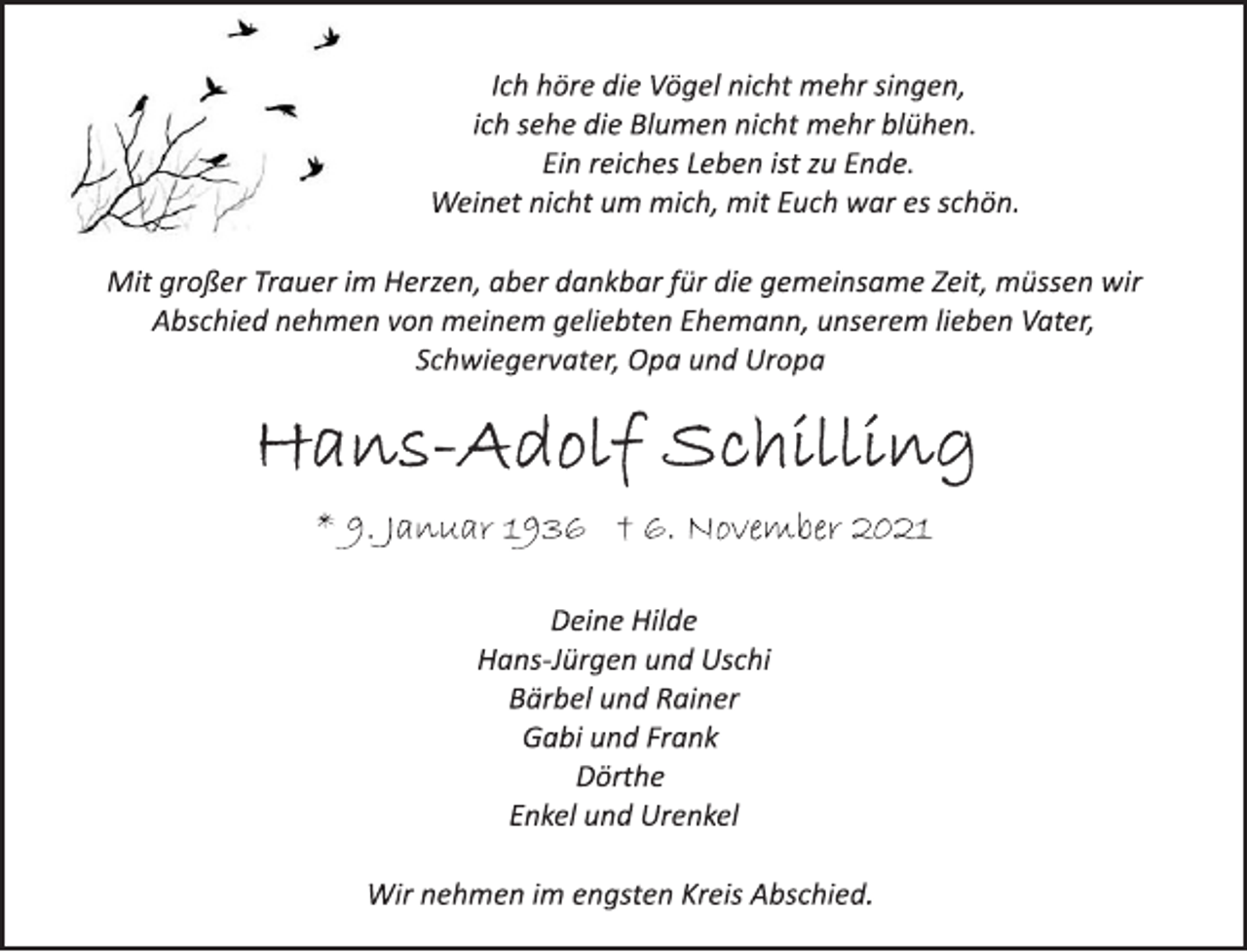 <p>Ich höre die Vögel nicht mehr singen,<br />ich sehe die Blumen nicht mehr blühen.<br />Ein reiches Leben ist zu Ende.<br />Weinet nicht um mich, mit Euch war es schön.<br />Mit großer Trauer im Herzen, aber dankbar für die gemeinsame Zeit, müssen wir Abschied nehmen von meinem geliebten Ehemann, unserem lieben Vater, Schwiegervater, Opa und Uropa<br />Hans-Adolf Schilling<br />* 9. Januar 1936 † 6. November 2021<br />Deine Hilde<br />Hans-Jürgen und Uschi<br />Bärbel und Rainer<br />Gabi und Frank<br />Dörthe<br />Enkel und Urenkel<br />Wir nehmen im engsten Kreis Abschied.</p>