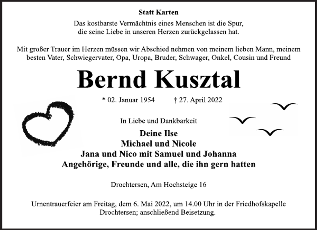 <p>Statt Karten<br />Das kostbarste Vermächtnis eines Menschen ist die Spur,<br />die seine Liebe in unseren Herzen zurückgelassen hat.<br />Mit großer Trauer im Herzen müssen wir Abschied nehmen von meinem lieben Mann, meinem besten Vater, Schwiegervater, Opa, Uropa, Bruder, Schwager, Onkel, Cousin und Freund<br />Bernd Kusztal<br />* 02. Januar 1954 † 27. April 2022<br />In Liebe und Dankbarkeit<br />Deine Ilse<br />Michael und Nicole<br />Jana und Nico mit Samuel und Johanna<br />Angehörige, Freunde und alle, die ihn gern hatten<br />Drochtersen, Am Hochsteige 16<br />Urnentrauerfeier am Freitag, dem 6. Mai 2022, um 14.00 Uhr in der Friedhofskapelle Drochtersen; anschließend Beisetzung.</p>