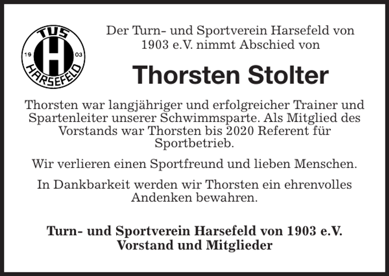 <p>Der Turn- und Sportverein Harsefeld von 1903 e.V. nimmt Abschied von<br />Thorsten Stolter<br />Thorsten war langjähriger und erfolgreicher Trainer und Spartenleiter unserer Schwimmsparte. Als Mitglied des Vorstands war Thorsten bis 2020 Referent für<br />Sportbetrieb.<br />Wir verlieren einen Sportfreund und lieben Menschen.<br />In Dankbarkeit werden wir Thorsten ein ehrenvolles<br />Andenken bewahren.<br />Turn- und Sportverein Harsefeld von 1903 e.V.<br />Vorstand und Mitglieder</p>