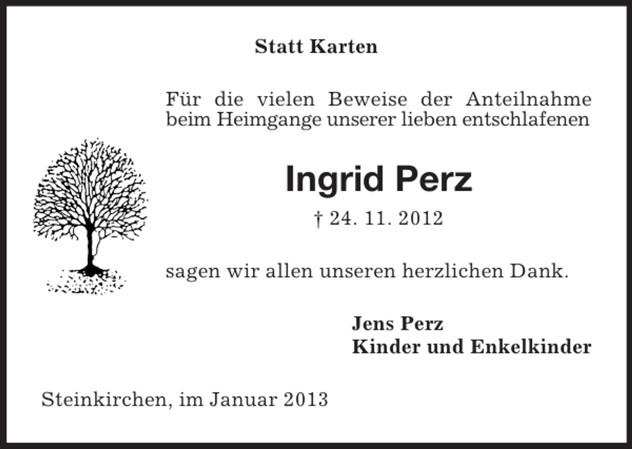 <p>Statt Karten<br />Für die vielen Beweise der Anteilnahme<br />beim Heimgange unserer lieben entschlafenen</p><p>Ingrid Perz<br />† 24. 11. 2012<br />sagen wir allen unseren herzlichen Dank.<br />Jens Perz<br />Kinder und Enkelkinder<br />Steinkirchen, im Januar 2013</p>