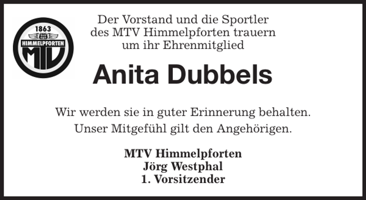 <p>Der Vorstand und die Sportler<br />des MTV Himmelpforten trauern<br />um ihr Ehrenmitglied<br />Wir werden sie in guter Erinnerung behalten.<br />Unser Mitgefühl gilt den Angehörigen.<br />MTV Himmelpforten<br />Jörg Westphal<br />1. Vorsitzender<br />Anita Dubbels</p>