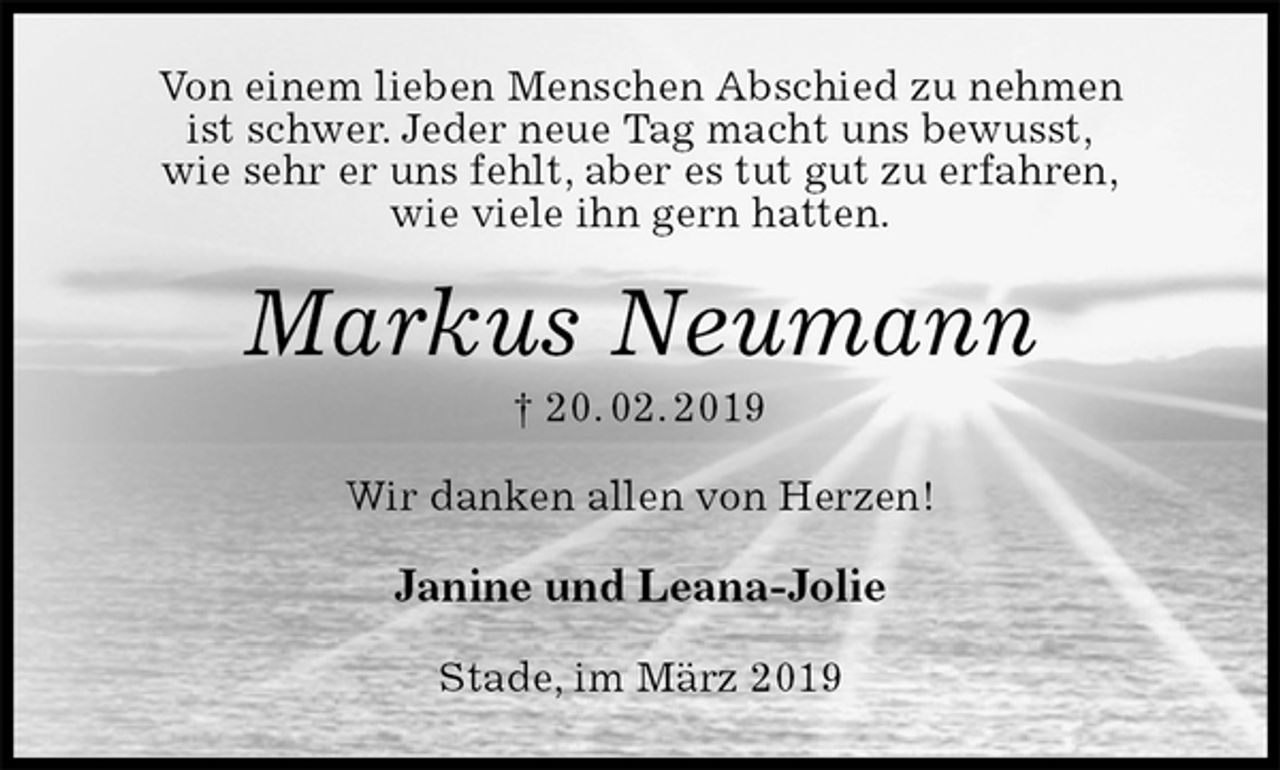 <p>Von einem lieben Menschen Abschied zu nehmen<br />ist schwer. Jeder neue Tag macht uns bewusst,<br />wie sehr er uns fehlt, aber es tut gut zu erfahren,<br />wie viele ihn gern hatten.<br />Markus Neumann<br />† 20. 02. 2019<br />Wir danken allen von Herzen!<br />Janine und Leana-Jolie<br />Stade, im März 2019</p>