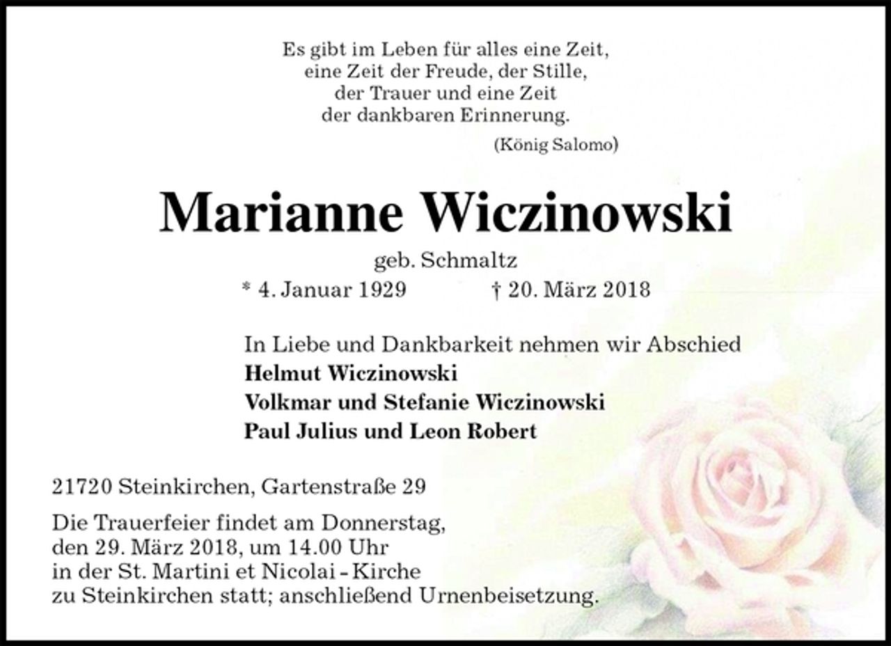 <p>Es gibt im Leben für alles eine Zeit,<br />eine Zeit der Freude, der Stille,<br />der Trauer und eine Zeit<br />der dankbaren Erinnerung.<br />(König Salomo)<br />Marianne Wiczinowski<br />geb. Schmaltz<br />* 4. Januar 1929 † 20. März 2018<br />In Liebe und Dankbarkeit nehmen wir Abschied<br />Helmut Wiczinowski<br />Volkmar und Stefanie Wiczinowski<br />Paul Julius und Leon Robert<br />21720 Steinkirchen, Gartenstraße 29<br />Die Trauerfeier findet am Donnerstag,<br />den 29. März 2018, um 14.00 Uhr<br />in der St. Martini et Nicolai - Kirche<br />zu Steinkirchen statt; anschließend Urnenbeisetzung.</p>