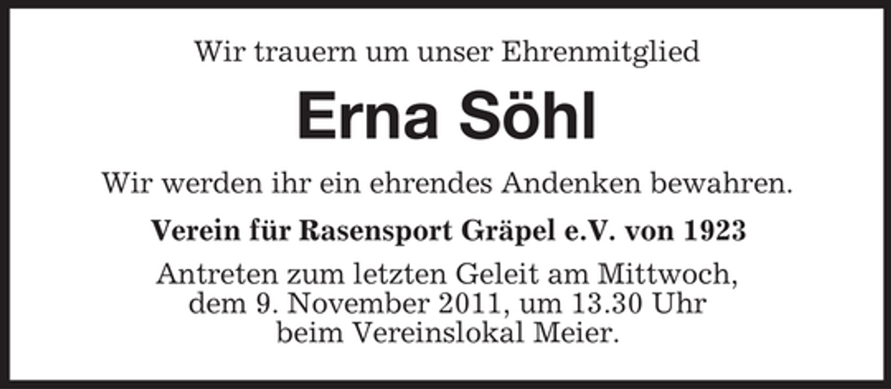 <p>Wir trauern um unser Ehrenmitglied</p><p>Erna Söhl<br />Wir werden ihr ein ehrendes Andenken bewahren.<br />Verein für Rasensport Gräpel e.V. von 1923<br />Antreten zum letzten Geleit am Mittwoch,<br />dem 9. November 2011, um 13.30 Uhr<br />beim Vereinslokal Meier.</p>