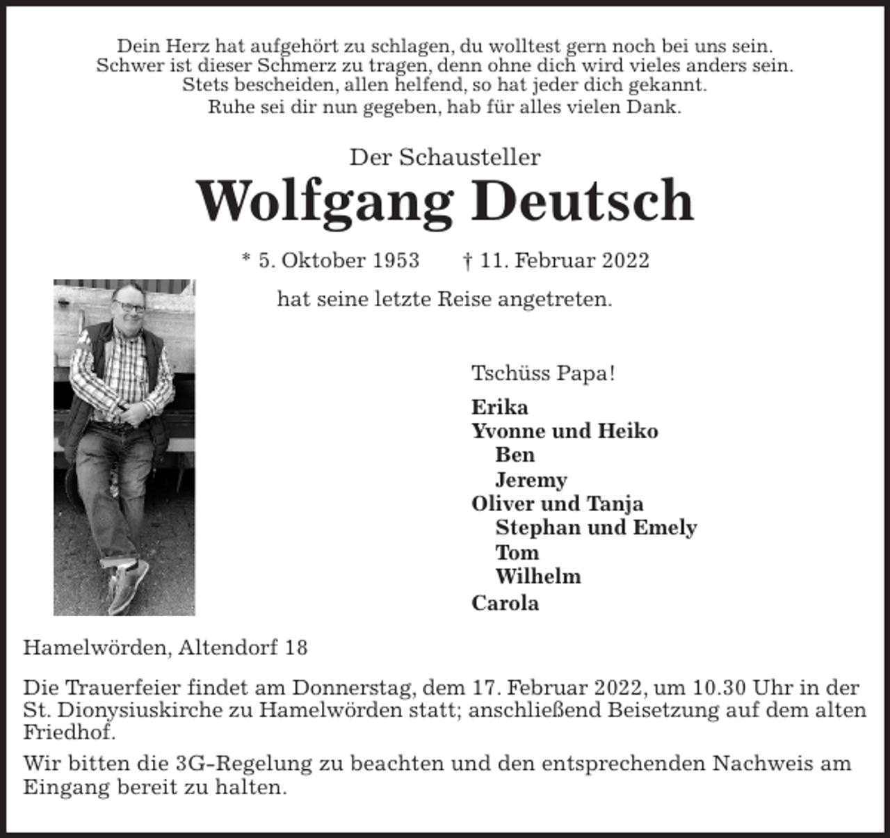 <p>Dein Herz hat aufgehört zu schlagen, du wolltest gern noch bei uns sein.<br />Schwer ist dieser Schmerz zu tragen, denn ohne dich wird vieles anders sein.<br />Stets bescheiden, allen helfend, so hat jeder dich gekannt.<br />Ruhe sei dir nun gegeben, hab für alles vielen Dank.<br />Der Schausteller<br />Wolfgang Deutsch<br />* 5. Oktober 1953 † 11. Februar 2022</p>
<p>hat seine letzte Reise angetreten.<br />Tschüss Papa!<br />Erika<br />Yvonne und Heiko<br />Ben<br />Jeremy<br />Oliver und Tanja<br />Stephan und Emely<br />Tom<br />Wilhelm<br />Carola<br />Hamelwörden, Altendorf 18</p>
<p>Die Trauerfeier findet am Donnerstag, dem 17. Februar 2022, um 10.30 Uhr in der<br />St. Dionysiuskirche zu Hamelwörden statt; anschließend Beisetzung auf dem alten Friedhof.<br />Wir bitten die 3G-Regelung zu beachten und den entsprechenden Nachweis am Eingang bereit zu halten.</p>