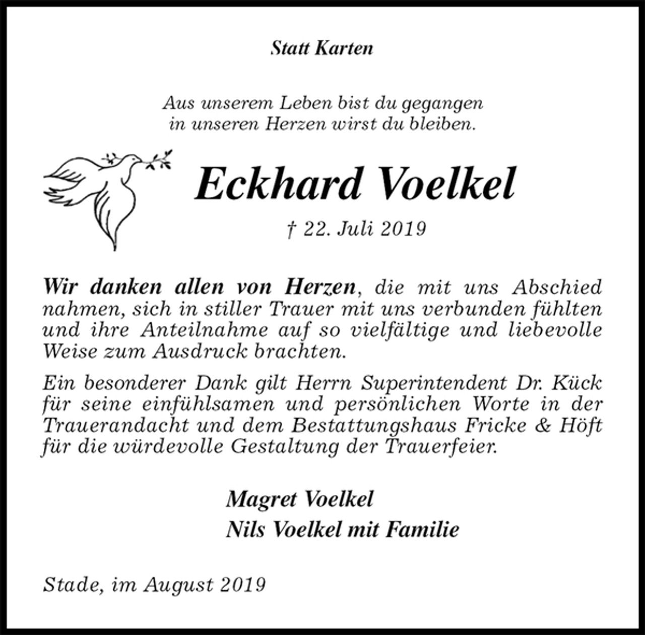 <p>Statt Karten<br />Aus unserem Leben bist du gegangen<br />in unseren Herzen wirst du bleiben.<br />Eckhard Voelkel<br />† 22. Juli 2019<br />Wir danken allen von Herzen, die mit uns Abschied<br />nahmen, sich in stiller Trauer mit uns verbunden fühlten und ihre Anteilnahme auf so vielfältige und liebevolle Weise zum Ausdruck brachten.<br />Ein besonderer Dank gilt Herrn Superintendent Dr. Kück für seine einfühlsamen und persönlichen Worte in der Trauerandacht und dem Bestattungshaus Fricke &amp; Höft für die würdevolle Gestaltung der Trauerfeier.<br />Magret Voelkel<br />Nils Voelkel mit Familie<br />Stade, im August 2019</p>
