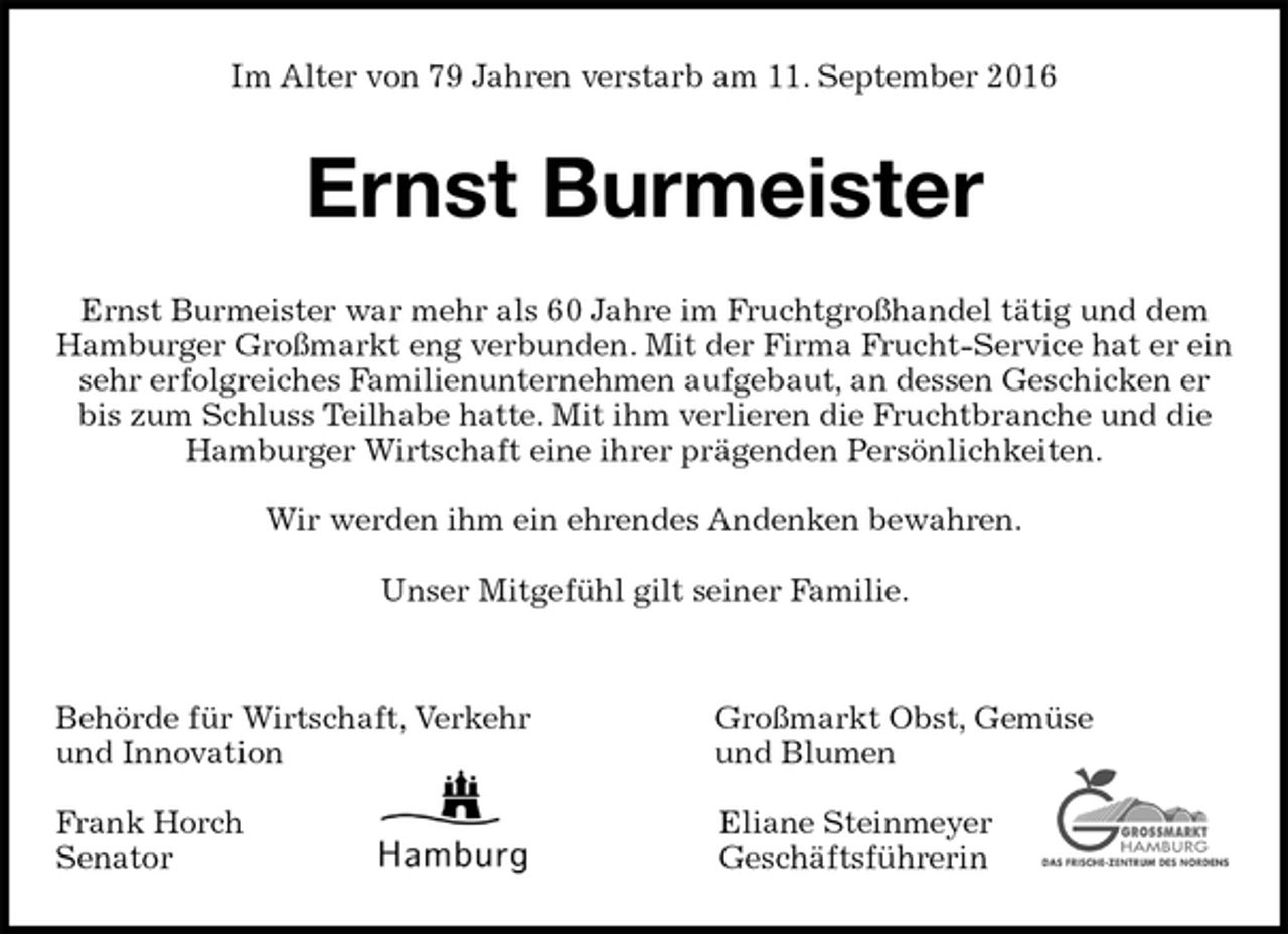 <p>Im Alter von 79 Jahren verstarb am 11. September 2016<br />Ernst Burmeister<br />Ernst Burmeister war mehr als 60 Jahre im Fruchtgroßhandel tätig und dem Hamburger Großmarkt eng verbunden. Mit der Firma Frucht-Service hat er ein sehr erfolgreiches Familienunternehmen aufgebaut, an dessen Geschicken er bis zum Schluss Teilhabe hatte. Mit ihm verlieren die Fruchtbranche und die Hamburger Wirtschaft eine ihrer prägenden Persönlichkeiten.</p><p>Wir werden ihm ein ehrendes Andenken bewahren.</p><p>Unser Mitgefühl gilt seiner Familie.</p><p>Behörde für Wirtschaft, Verkehr Großmarkt Obst, Gemüse<br />und Innovation und Blumen</p><p>Frank Horch Eliane Steinmeyer<br />Senator Geschäftsführerin</p>
