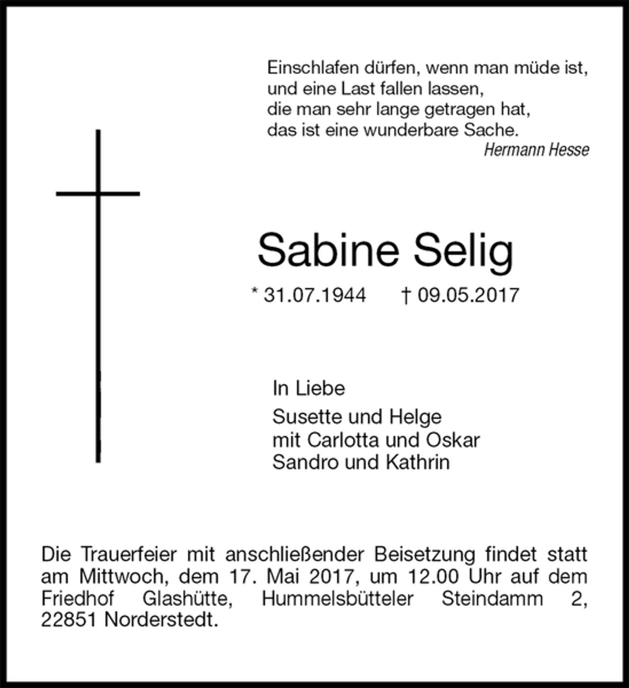<p>Einschlafen dürfen, wenn man müde ist,<br />und eine Last fallen lassen,<br />die man sehr lange getragen hat,<br />das ist eine wunderbare Sache.<br />Hermann Hesse<br />Sabine Selig<br />* 31.07.1944 † 09.05.2017<br />In Liebe<br />Susette und Helge<br />mit Carlotta und Oskar<br />Sandro und Kathrin<br />Die Trauerfeier mit anschließender Beisetzung findet statt am Mittwoch, dem 17. Mai 2017, um 12.00 Uhr auf dem Friedhof Glashütte, Hummelsbütteler Steindamm 2,<br />22851 Norderstedt.</p>