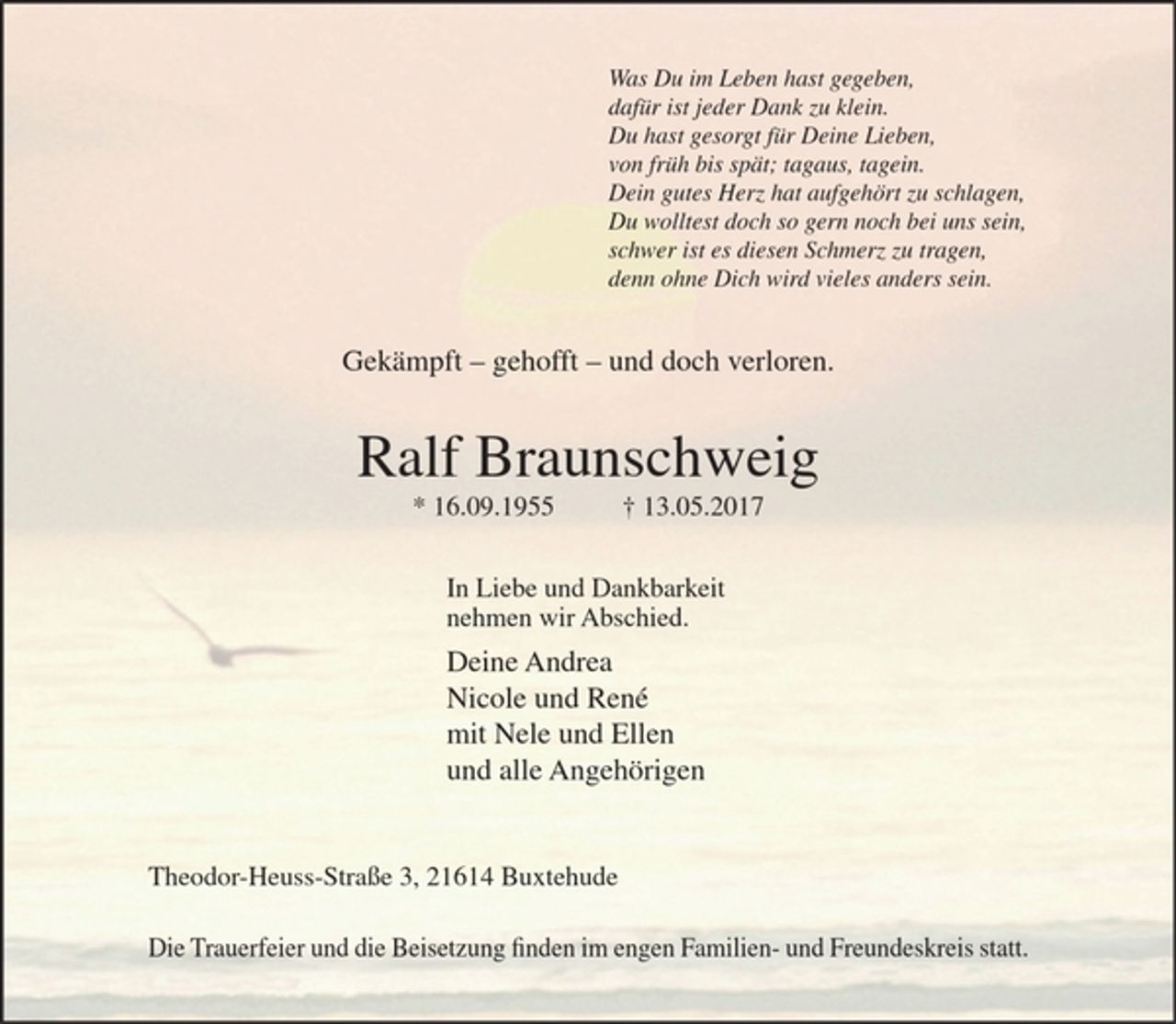 <p>Was Du im Leben hast gegeben,<br />dafür ist jeder Dank zu klein.<br />Du hast gesorgt für Deine Lieben,<br />von früh bis spät; tagaus, tagein.<br />Dein gutes Herz hat aufgehört zu schlagen,<br />Du wolltest doch so gern noch bei uns sein,<br />schwer ist es diesen Schmerz zu tragen,<br />denn ohne Dich wird vieles anders sein.</p><p>Gekämpft - gehofft - und doch verloren.</p><p>Ralf Braunschweig<br />* 16.09.1955 + 13.05.2017</p><p>In Liebe und Dankbarkeit<br />nehmen wir Abschied.</p><p>Deine Andrea<br />Nicole und René<br />mit Nele und Ellen<br />und alle Angehörigen</p><p>Theodor-Heuss-Straße 3, 21614 Buxtehude</p><p>Die Trauerfeier findet statt am Montag, dem 22. Mai 2017 um 12.00 Uhr in der Waldfriedhofskapelle Buxtehude, Heitmannsweg; die Beisetzung der Urne erfolgt zu einem späteren Zeitpunkt im engen Familien- und Freundeskreis.</p>