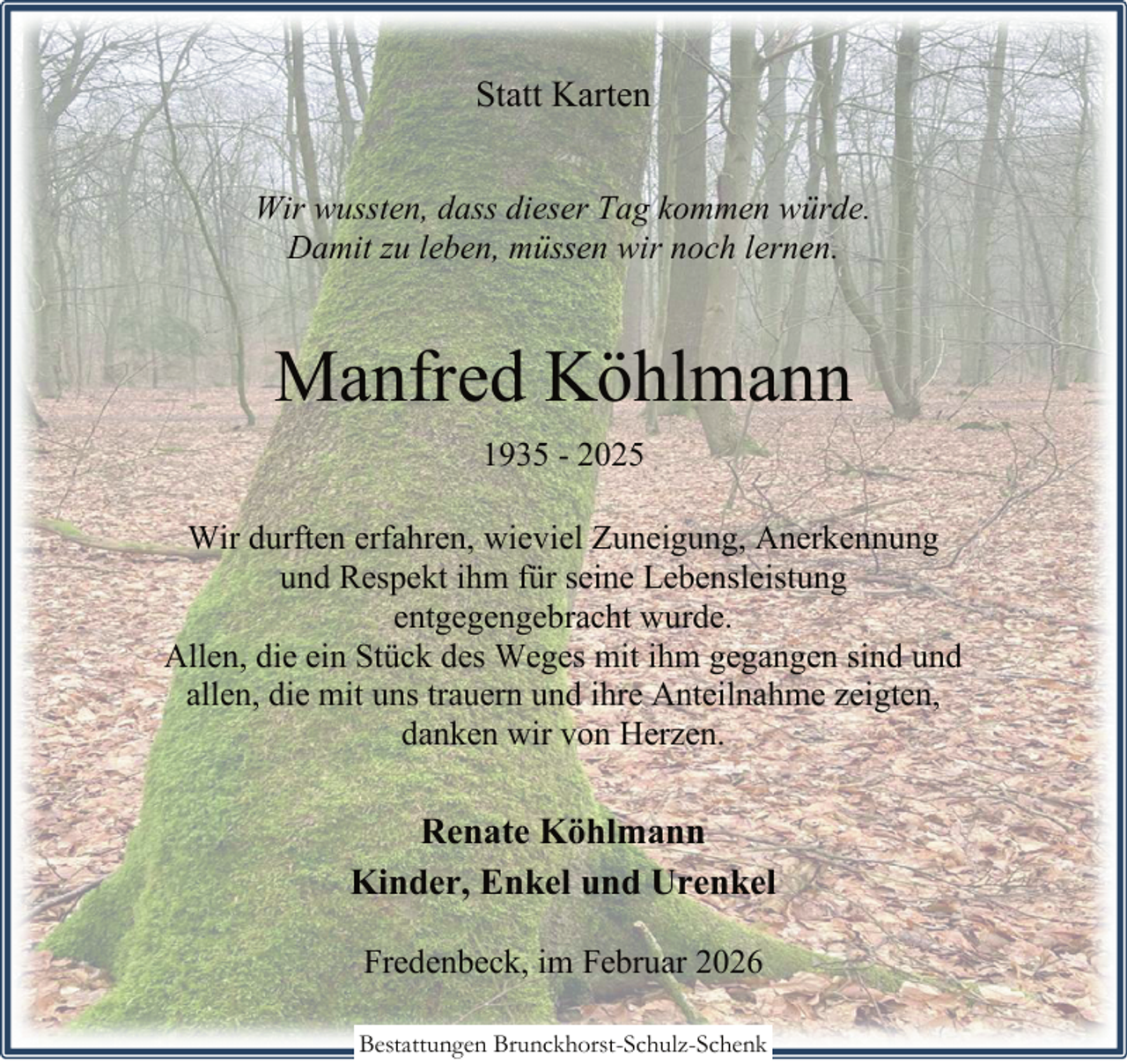 <p>Statt Karten<br />Wir wussten, dass dieser Tag kommen würde.<br />Damit zu leben, müssen wir noch lernen.</p><p>Manfred Köhlmann<br />1935 - 2025<br />Wir durften erfahren, wieviel Zuneigung, Anerkennung<br />und Respekt ihm für seine Lebensleistung<br />entgegengebracht wurde.<br />Allen, die ein Stück des Weges mit ihm gegangen sind und<br />allen, die mit uns trauern und ihre Anteilnahme zeigten,<br />danken wir von Herzen.</p><p>Renate Köhlmann<br />Kinder, Enkel und Urenkel<br />Fredenbeck, im Februar 2026<br />Bestattungen Brunckhorst-Schulz-Schenk</p>