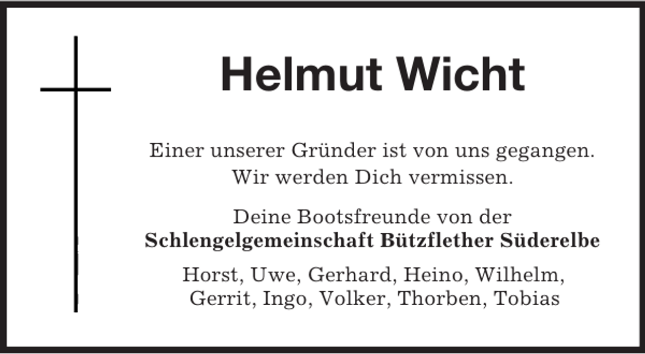 <p>Helmut Wicht<br />Einer unserer Gründer ist von uns gegangen.<br />Wir werden Dich vermissen.<br />Deine Bootsfreunde von der<br />Schlengelgemeinschaft Bützflether Süderelbe<br />Horst, Uwe, Gerhard, Heino, Wilhelm,<br />Gerrit, Ingo, Volker, Thorben, Tobias</p>