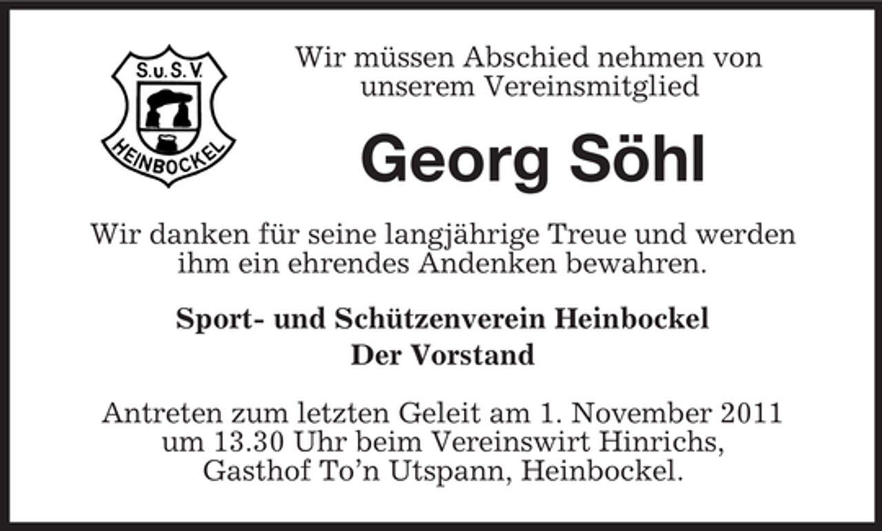 <p>Wir müssen Abschied nehmen von<br />unserem Vereinsmitglied</p><p>Georg Söhl<br />Wir danken für seine langjährige Treue und werden<br />ihm ein ehrendes Andenken bewahren.<br />Sport- und Schützenverein Heinbockel<br />Der Vorstand<br />Antreten zum letzten Geleit am 1. November 2011<br />um 13.30 Uhr beim Vereinswirt Hinrichs,<br />Gasthof To’n Utspann, Heinbockel.</p>