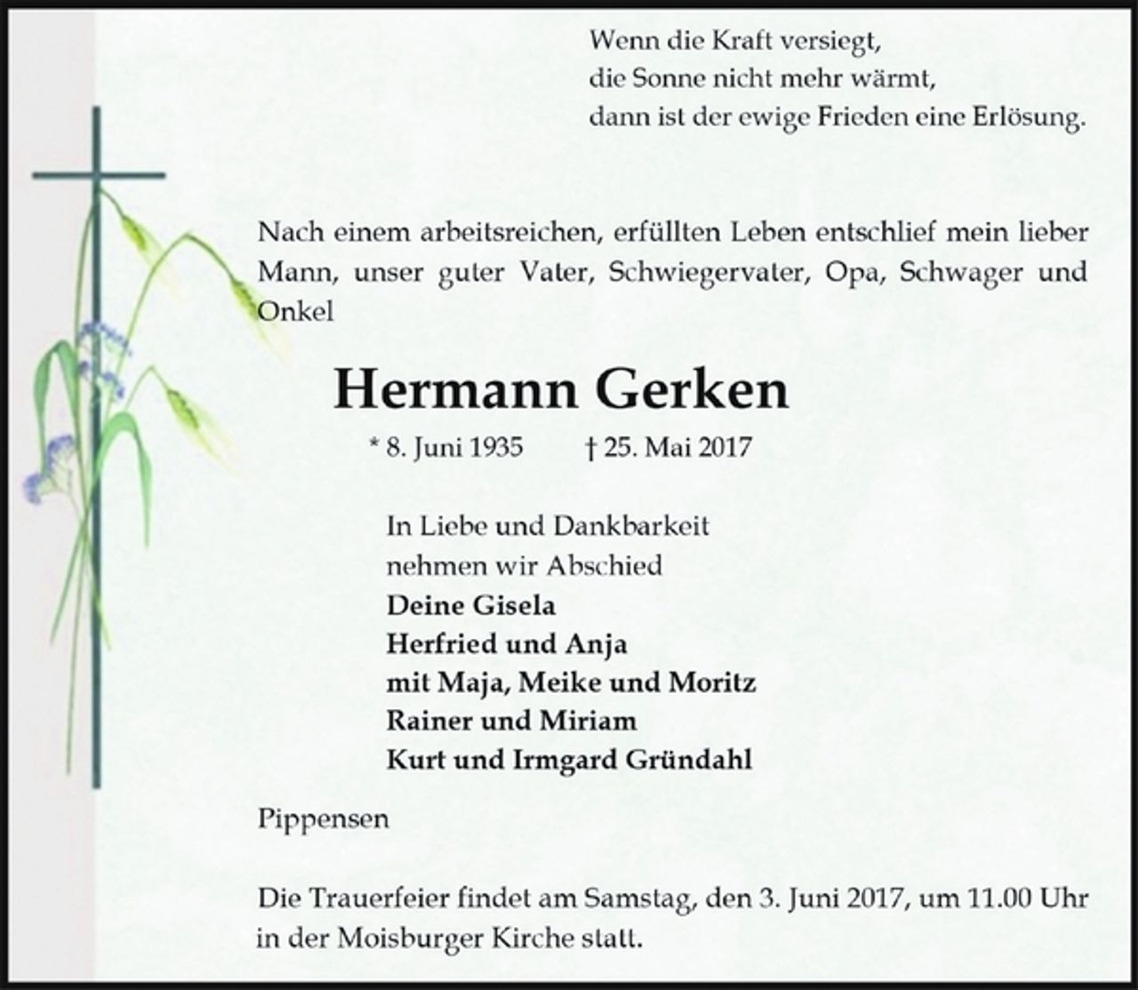 <p>Wenn die Kraft versiegt,</p>
<p>die Sonne nicht mehr wärmt,</p>
<p>dann ist der ewige Frieden eine Erlösung.</p>
<p>Nach einem arbeitsreichen, erfüllten Leben entschlief mein lieber<br />Mann, unser guter Vater, Schwiegervater, Opa, Schwager und<br />Onkel</p>
<p>Hermann Gerken</p>
<p>* 8. Juni 1935 † 25. Mai 2017</p>
<p>In Liebe und Dankbarkeit</p>
<p>nehmen wir Abschied</p>
<p>Deine Gisela</p>
<p>Herfried und Anja</p>
<p>mit Maja, Meike und Moritz</p>
<p>Rainer und Miriam</p>
<p>Kurt und Irmgard Gründahl</p>
<p>Pippensen</p>
<p>Die Trauerfeier findet am Samstag, den 3. Juni 2017, um 11.00 Uhr<br />in der Moisburger Kirche statt.</p>