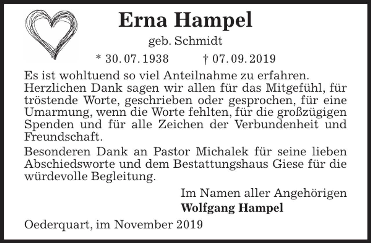 <p>Erna Hampel<br />geb. Schmidt<br />* 30. 07. 1938 † 07. 09. 2019<br />Es ist wohltuend so viel Anteilnahme zu erfahren.<br />Herzlichen Dank sagen wir allen für das Mitgefühl, für tröstende Worte, geschrieben oder gesprochen, für eine Umarmung, wenn die Worte fehlten, für die großzügigen Spenden und für alle Zeichen der Verbundenheit und Freundschaft.<br />Besonderen Dank an Pastor Michalek für seine lieben Abschiedsworte und dem Bestattungshaus Giese für die würdevolle Begleitung.<br />Im Namen aller Angehörigen<br />Wolfgang Hampel<br />Oederquart, im November 2019</p>