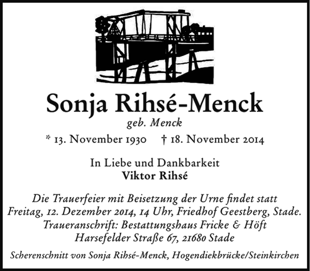 <p>Sonja Rihsé-Menck</p><p>geb. Menck<br />* 13. November 1930 † 18. November 2014<br />In Liebe und Dankbarkeit<br />Viktor Rihsé<br />Die Trauerfeier mit Beisetzung der Urne ﬁndet statt<br />Freitag, 12. Dezember 2014, 14 Uhr, Friedhof Geestberg, Stade.<br />Traueranschrift: Bestattungshaus Fricke &amp; Höft<br />Harsefelder Straße 67, 21680 Stade<br />Scherenschnitt von Sonja Rihsé-Menck, Hogendiekbrücke/Steinkirchen</p>