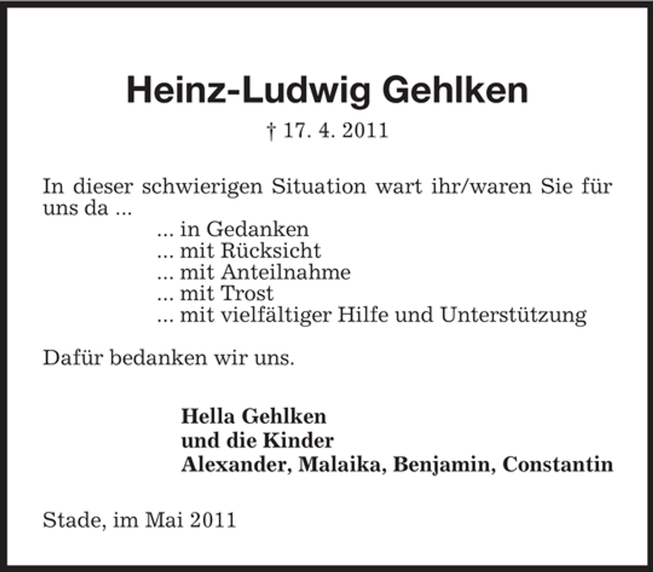 <p>Heinz-Ludwig Gehlken<br />† 17. 4. 2011<br />In dieser schwierigen Situation wart ihr/waren Sie für uns da ...<br />... in Gedanken<br />... mit Rücksicht<br />... mit Anteilnahme<br />... mit Trost<br />... mit vielfältiger Hilfe und Unterstützung</p><p>Dafür bedanken wir uns.<br />Hella Gehlken<br />und die Kinder<br />Alexander, Malaika, Benjamin, Constantin<br />Stade, im Mai 2011</p>