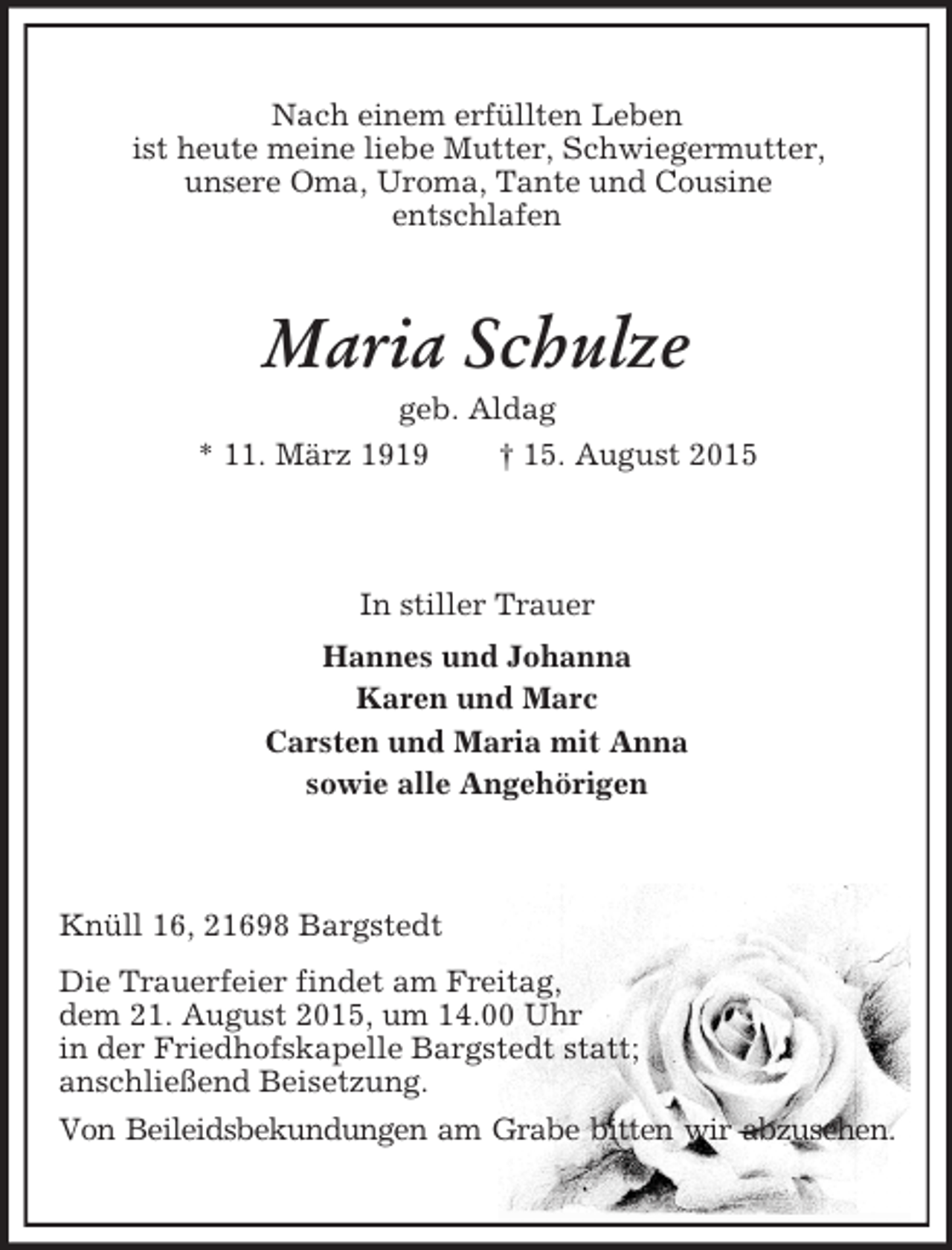 <p>Nach einem erfüllten Leben<br />ist heute meine liebe Mutter, Schwiegermutter,<br />unsere Oma, Uroma, Tante und Cousine<br />entschlafen<br />Maria Schulze<br />geb. Aldag<br />* 11. März 1919 † 15. August 2015<br />In stiller Trauer<br />Hannes und Johanna<br />Karen und Marc<br />Carsten und Maria mit Anna<br />sowie alle Angehörigen<br />Knüll 16, 21698 Bargstedt<br />Die Trauerfeier findet am Freitag,<br />dem 21. August 2015, um 14.00 Uhr<br />in der Friedhofskapelle Bargstedt statt;<br />anschließend Beisetzung.<br />Von Beileidsbekundungen am Grabe bitten wir abzusehen.</p>
