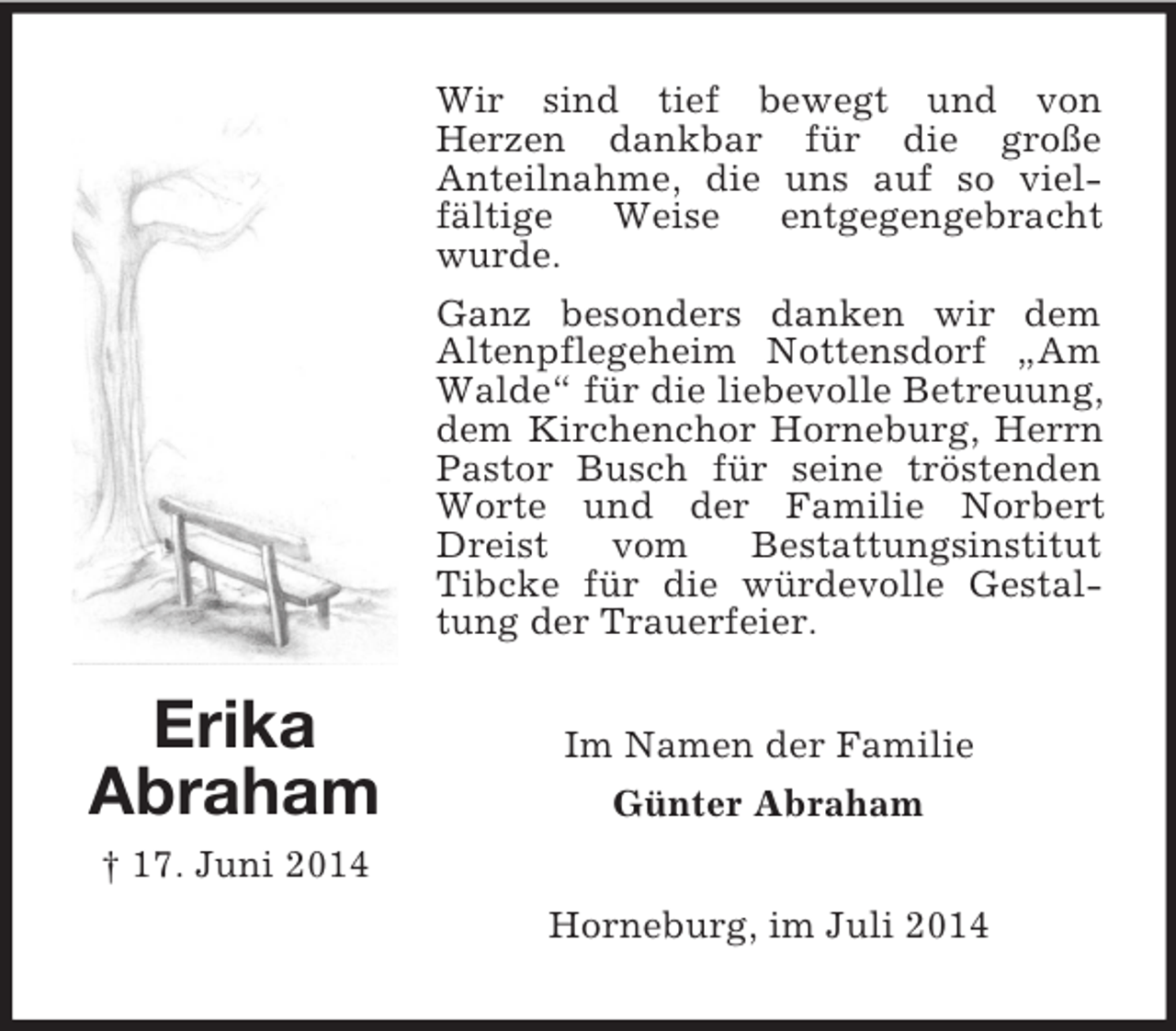 <p>Erika<br />Abraham<br />† 17. Juni 2014<br />Wir sind tief bewegt und von<br />Herzen dankbar für die große<br />Anteilnahme, die uns auf so vielfältige Weise entgegengebracht wurde.<br />Ganz besonders danken wir dem<br />Altenpflegeheim Nottensdorf „Am Walde“ für die liebevolle Betreuung, dem Kirchenchor Horneburg, Herrn Pastor Busch für seine tröstenden Worte und der Familie Norbert Dreist vom Bestattungsinstitut<br />Tibcke für die würdevolle Gestaltung der Trauerfeier.<br />Im Namen der Familie<br />Günter Abraham<br />Horneburg, im Juli 2014</p>